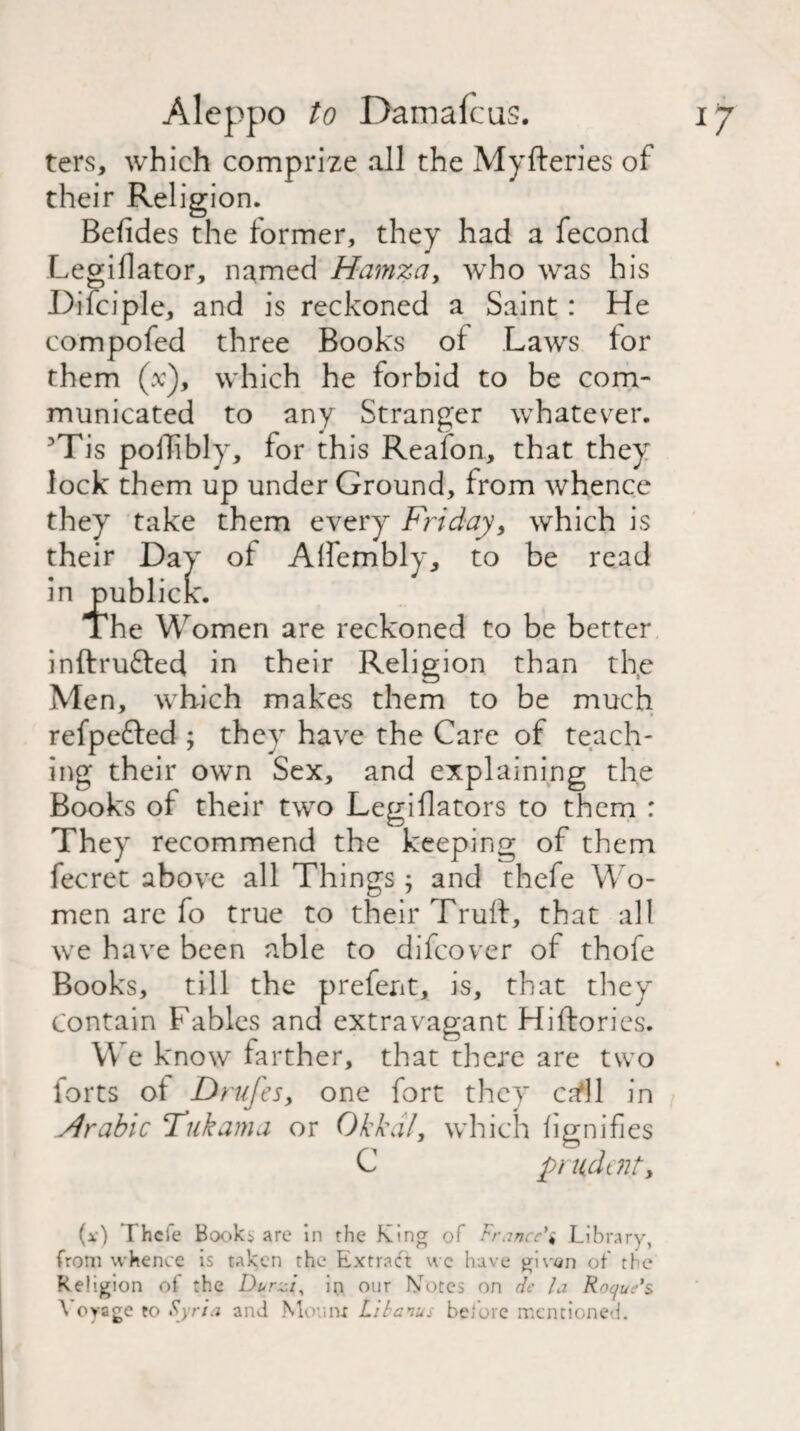 ters, which comprize all the Myfteries of their Religion. Beiides the former, they had a fecond .Legiflator, named Hamza, who was his Difciple, and is reckoned a Saint: He compofed three Books of Laws lor them (V), which he forbid to be com¬ municated to any Stranger whatever. 3Tis poffibly, for this Reafon, that they lock them up under Ground, from whence they take them every Friday, which is their Day of Aifembly, to be read in publicK. The Women are reckoned to be better inftrufted in their Religion than th,e Men, which makes them to be much refpefred ; they have the Care of teach¬ ing their own Sex, and explaining the Books of their two Legiflators to them : They recommend the keeping of them fecret above all Things j and thefe Wo¬ men are fo true to their Truft, that all we have been able to difeover of thofe Books, till the prefent, is, that they contain Fables and extravagant Hiftories. We know farther, that there are two forts ol Drufes, one fort they ca^ll in Arabic Tukama or Okkdl, which fignifies C prudent, (*) Thefe Booki are in the King of France's Library, from whence is taken the Extract wc have givan of the Religion of the Durzi, in our Notes on de la Roque's \ oyage to Syria and Mourn Libanus before mentioned.