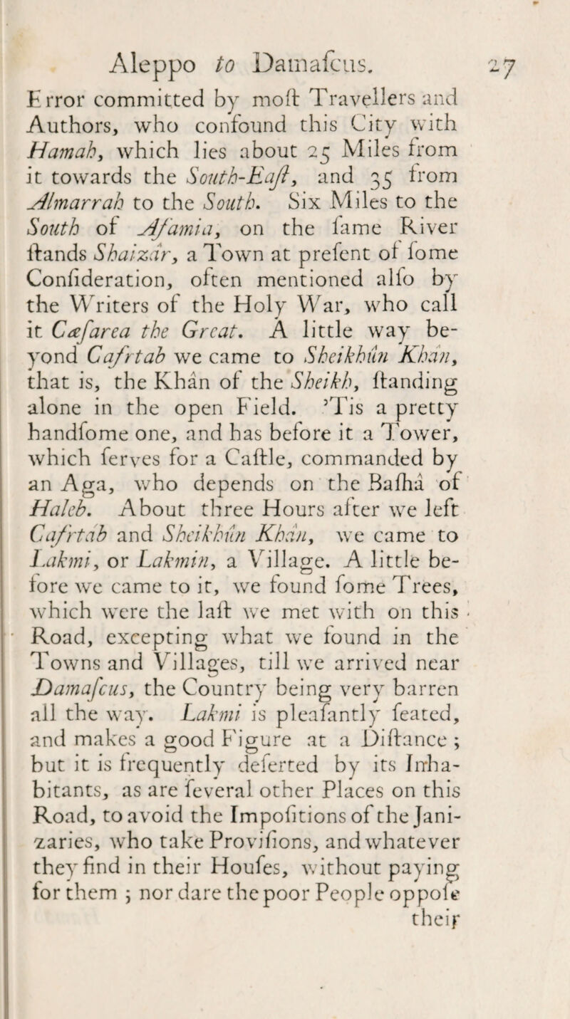 Error committed by moft Travellers and Authors, who confound this City with Hamah, which lies about 25 Miles from it towards the South-Eaji, and 35 from Almarrah to the South. Six Miles to the South of Afamia, on the lame River ftands Shaizdr, a Town at prefent of lome Confideration, often mentioned alio by the Writers of the Holy War, who call it Ca[area the Great. A little way be¬ yond Cafrtab we came to Sheikhm Khan, that is, the Khan of the Sheikh, handing alone in the open f ield. 5Tis a pretty handfome one, and has before it a Tower, which ferves for a Caftle, commanded by an Aga, who depends on the Bafha of Haleb. About three Hours after we left Cafrtab and Sheikkun Khan, we came to Lakmi, or Lakmin, a Village. A little be¬ fore we came to it, we found feme Trees, which were the laft we met with on this < • Road, excepting what we found in the Towns and Villages, till we arrived near Damafcus, the Country being very barren all the way. Lakmi is pleafantly feated, and makes a good Figure at a Diftance ; but it is frequently deferted by its Inha¬ bitants, as are feveral other Places on this Road, to avoid the Impolitions of the Jani¬ zaries, who take Provilions, and whatever they find in their Houfes, without paying tor them ; nor dare the poor People oppole their