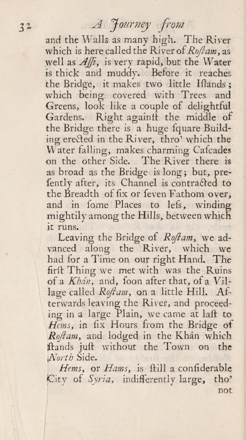 and the Walls as many high. The River which is here called the River of Rofiam, as well as AJJi, is very rapid, but the Water is thick and muddy. Before it reaches the Bridge, it makes two little Iflands ; which being covered with Trees and Greens, look like a couple of delightful Gardens. Right againlt the middle of the Bridge there is a huge fquare Build¬ ing erefted in the River, thro’ which the Water falling, makes charming Cafcades on the other Side. The River there is as broad as the Bridge is long; but, pre- fently after, its Channel is contrafled to the Breadth of fix or feven Fathom over, and in fome Places to lefs, winding mightily among the Hills, between which it runs. Leaving the Bridge ol Rofiam, we ad¬ vanced along the River, which we had for a Time on our right Hand. The firfl Thing we met with was the Ruins of a Khan, and, foon after that, of a Vil¬ lage called Rofiam, on a little Hill. Af¬ terwards leaving the River, and proceed¬ ing in a large Plain, we came at laft to Hems, in fix Hours from the Bridge of Rofi am, and lodged in the Khan which {(lands juft without the Town on the ffiorth Side. Hems, or Hams, is ftill a confiderable City of Syria, indifferently large, tho5 not