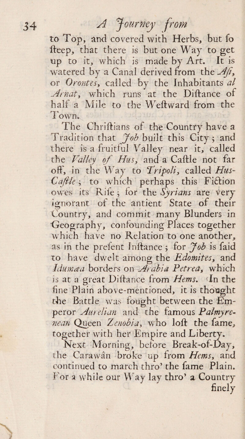 to Top, and covered with Herbs, but fo fteep, that there is but one Way to get up to it, which is made by Art. It is watered by a Canal derived from the Afi, or Orontes, called by the Inhabitants al Arnaty which runs at the Diftance of half a Mile to the Weft ward from the Town, The Chriftians of the Country have a Tradition that Job built this City; and there is a fruitful Valley near it, called the Valley of Hus, and a Caftle not far off, in the Way to Tripoli, called Hus- Cajik; to which perhaps this Fiftion owes its Rile ; lor the Syrians are very ignorant of the antient State of their Country, and commit many Blunders in Geography, confounding Places together which have no Relation to one another, as in the prelent Jnftance ; for Job is faid to have dwelt among the Edomites, and I dim a a borders on Arabia Petrea, which is at a great Diftance from Hems. Tn the line Plain above-mentioned, it is thought the Battle was fought betv/een the Em¬ peror Aurelian and the famous Palmy re* nean Queen Zenobia, who loft the fame, together with her Empire and Liberty* Next Morning, before Break-of-Day, the Cara wan broke up from Hems, and continued to march thro’ the fame Plain. For a while our Way lay thro’ a Country finely