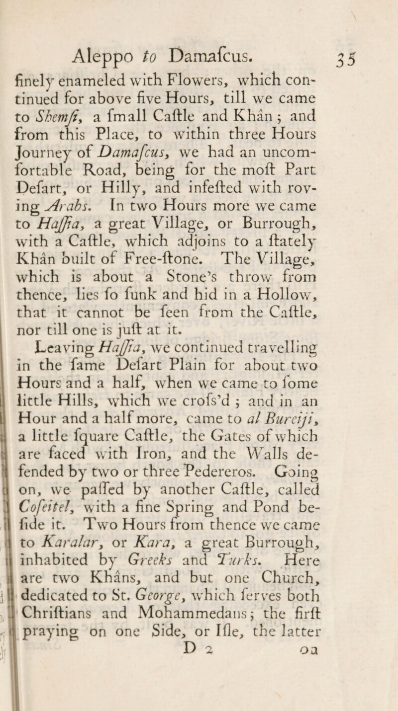 finelv enameled with Flowers, which con¬ tinued for above five Hours, till we came to Shemji, a fmall Cattle and Khan ; and from this Place, to within three Hours Journey of Damafcus, we had an uncom¬ fortable Road, being for the moft Part Defart, or Hilly, and infefted with rov¬ ing Arabs. In two Hours more we came to HaJJia, a great Village, or Burrough, with a Cattle, which adjoins to a ftately Khan built of Free-ftone. The Village, which is about a Stone’s throw from thence, lies fo funk and hid in a Hollow, that it cannot be feen from the Cattle, nor till one is juft at it. Leaving HaJJia, we continued travelling in the fame Deiart Plain for about two Hours and a half, when we came to fome little Hills, which we crofs’d 5 and in an Hour and a half more, came to al Burciji a little fquare Cattle, the Gates of which are faced with Iron, and the Walls de¬ fended by two or three Pedereros. Going on, we patted by another Cattle, called Cofeitely with a fine Spring and Pond be- fide it. Two Hours from thence we came to Karalar, or Kara, a great Burrough, inhabited by Greeks and Turks. Here are two Khans, and but one Church, dedicated to St. George, which ferves both Chriftians and Mohammedans; the firft praying on one Side, or Ifle, the latter D 2 oa