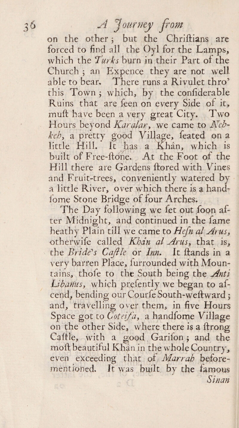 on the other; but the Chriftians are forced to find all the Oyl for the Lamps,* which the Turks burn in their Part of the Church ; an Expence they are not wTell able to bear* There runs a Rivulet thro this Town ; which, by the confiderable Ruins that are feen on every Side of it, muft have been a very great City. Two Hours beyond Karalar, we came to Neb- keh, a pretty good Village, feated on a little Hill/ It Jr as a Khan, which is built of Free-ftone. At the Foot of the Hill there are Gardens ftored with Vines and Fruit-trees, conveniently watered by a little River, over wdiich there is a hand- feme Stone Bridge of four Arches. The Day following we fet out foon af¬ ter Midnight, and continued in the fame heathy Plain till we came to Hefn al Artis, other wife called Khan al Arus$ that is, the Bride's Gaftle or Inn. It ftands in a very barren Place, furrounded with Moun¬ tains, thofe to the South being the Anti Lib anus, which prefently we began to af- cend, bending our Courfe South-weftward; and, travelling over them, in five Hours Space got to 6'oteifa, a handfome Village on the other Side, where there is a ftrong Caftle, with a good Garifen ; and the mo ft beautiful Khan in the whole Country, even exceeding that of Marrah before- mentioned. It was built by the famous Si nan