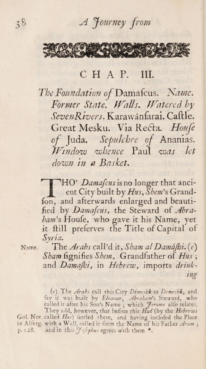 C fl A P. III. The Foundation of Damafcus. Fiame. Former State. JValls. fFatered by SevenR 'wers. Karavvanlarai. Caftle. Great Mesku. Via Recta. Houfe of fuda. Sepulchre of Ananias* Window whence Paul was let down in a Basket* IpHCT Damafcus is no longer that and- JL ent City built by Hus, Shends Grand- fon, and afterwards enlarged and beauti¬ fied by Damafcus, the Steward of Abra- ham1 s Houfe, who gave it his Name, yet it ftill preferves the Title of Capital or Syria. Name. The Arabs call’d it. Sham a!Damajhi. (e) Sham fignifies Shem, Grandfather of Hus ; and Damafcu in Hebrew, imports drink- ing (c) 1 he Arabs call this City Dimesbk or Demeshky and fay it was built by Eleazar, Abraham's* Steward, who called it after his Son’s Name ; which Jerome alfo relates. They add, however, that before this Hud (by the Hebrews Gol. Not. called Hus) fettled there, and having inclofed the Place in Alferg. with a Wall, called it from the Name of his Father Aram , p. 128. and in this Jofe^hus agrees with them *.