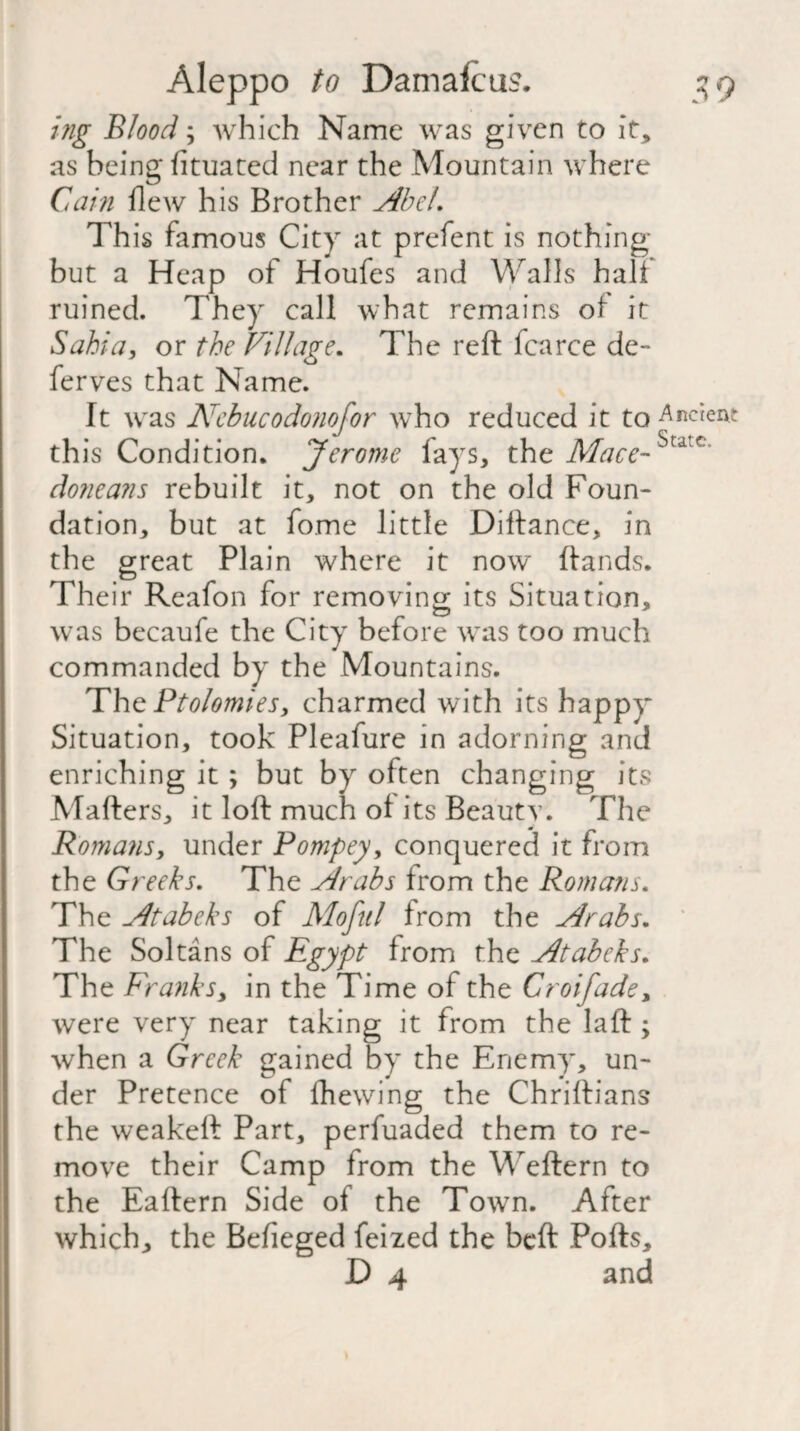 ing Blood; which Name was given to it, as being lituated near the Mountain where Cain flew his Brother Abel. This famous City at prefent is nothing but a Heap of Houfes and Walls halt ruined. They call what remains ot it Sabia, or the Village. The reft fcarce de- ferves that Name. It was Kcbucodonofor who reduced it to this Condition. Jerome fays, the Mace~^c' doneans rebuilt it, not on the old Foun¬ dation, but at fome little Diftance, in the great Plain where it now ftands. Their Reafon for removing its Situation, was becaufe the City before was too much commanded by the Mountains. The Ptolomies, charmed with its happy Situation, took Pleafure in adorning and enriching it; but by often changing its Mafters, it loft much ol its Beauty. The Romans, under Pompey, conquered it from the Greeks. The Arabs from the Romans. The Atabeks of Mofitl from the Arabs. The Sol tans of Egypt from the Atabeks. The Franks, in the Time of the Croifade, were very near taking it from the laft ; when a Greek gained by the Enemy, un¬ der Pretence of ftiewing the Chriftians the weakeft Part, perfuaded them to re¬ move their Camp from the Weftern to the Eaftern Side of the Town. After which, the Befieged feized the beft Polls,