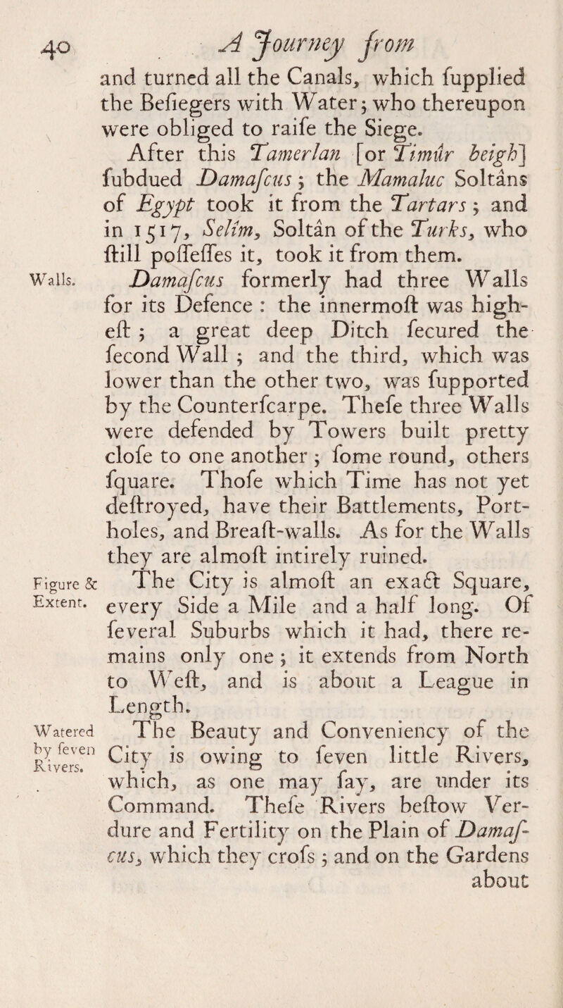 and turned all the Canals, which fupplied the Befiegers with Water; who thereupon were obliged to raife the Siege. After this Tamerlan [or Timur heigh] fubdued Damafcus; the Mamaluc Soltans of Egypt took it from the Tartars; and in 1517* Selim, Soltan of the Turks, who ftill poffeffes it, took it from them. Walls. Damafcus formerly had three Walls for its Defence : the innermoft was high- eft ; a great deep Ditch fecured the- fecond Wall ; and the third, which was lower than the other two, was fupported by the Counterfcarpe. Thefe three Walls were defended by Towers built pretty clofe to one another ; lome round, others fquare. Thofe wrhich Time has not yet deftroyed, have their Battlements, Port¬ holes, and Breaft-walls. As for the Walls they are almoft intirely ruined. Figure & The City is almoft an exaft Square, Extent, every Side a Mile and a half long. Of feveral Suburbs which it had, there re¬ mains only one ; it extends from North to Weft, and is about a League in Length. Watered The Beauty and Conveniency of the RiverT11 ^Jt}r 1S °wing to feven little Rivers, w7hich, as one may fay, are under its Command. Thefe Rivers beftow~ Ver¬ dure and Fertility on the Plain of Damaf¬ cus ^ which they crofs; and on the Gardens