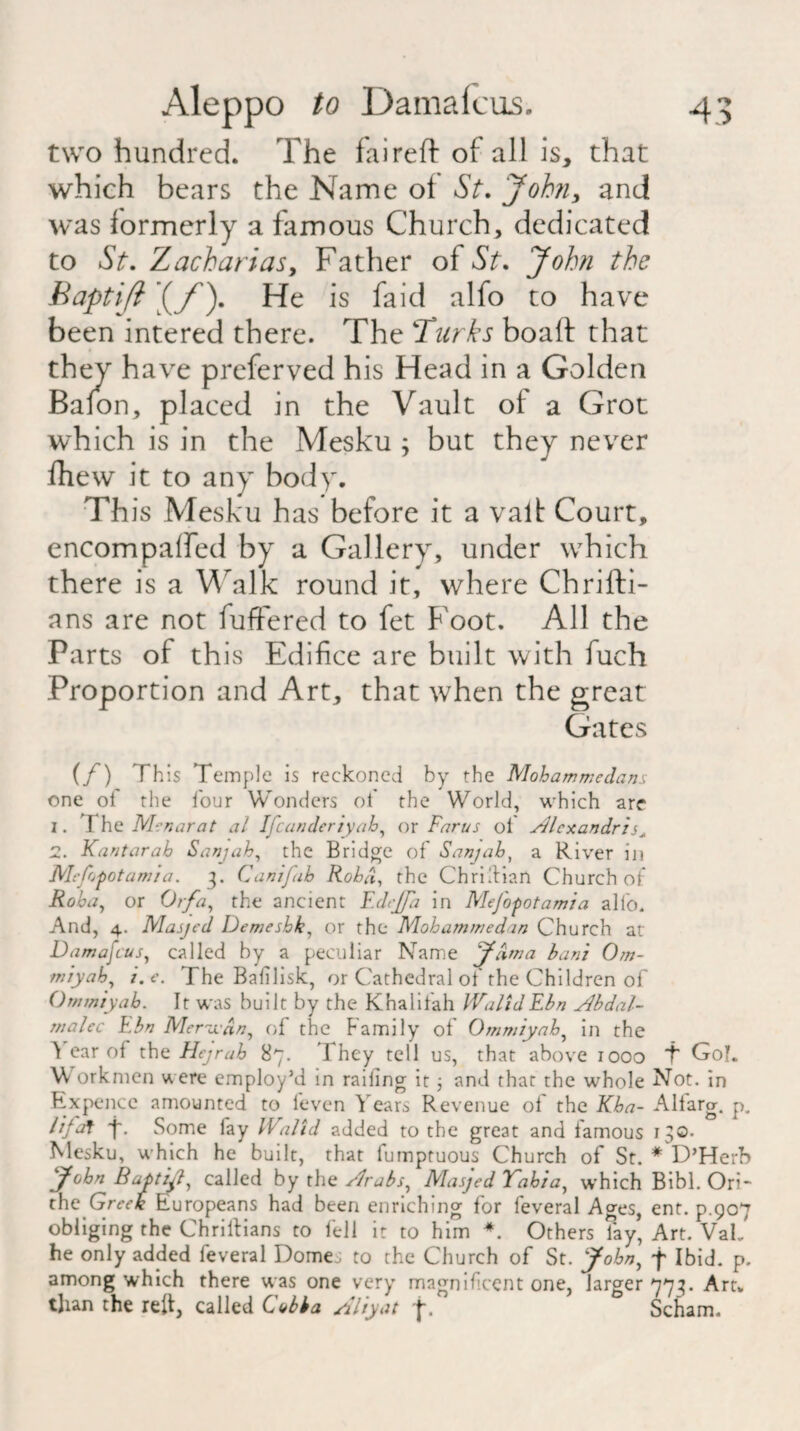 two hundred. The faireft of all is, that which bears the Name of St. John, and was formerly a famous Church, dedicated to St. Zacharias, Father of St. John the Baptiji If). He is faid alfo to have been intered there. The Turks boaft that they have preferved his Head in a Golden Baion, placed in the Vault of a Grot which is in the Mesku ; but they never fhew it to any body. Th is Mesku has before it a valt Court, encompalfed by a Gallery, under which there is a Walk round it, where Chrifti- ans are not fuffered to fet Foot. All the Parts of this Edifice are built with fuch Proportion and Art, that when the great Gates (/) This Temple is reckoned by the Mohammedans one of the four Wonders of the World, which are 1. I he Menarat al Ifcanderiyah, or Farus oi sdlexandri 2. Kantarah Sanjah, the Bridge of Sanjah, a River in Mesopotamia. 3. Canifab Rohd, the Christian Church of Roha, or Or/a, the ancient F.dejfa in MeJ'opotamia alfo. And, 4. Masjed Demeshk, or the Mohammedan Church at Damafcus, called by a peculiar Name J/ima han't Om- miyah, 7. e. The Bafilisk, or Cathedral of the Children of Ornmiyab. It was built by the Khalifah WalidEbn Abdal- malec Ebn Merudn, of the Family of Ommiyah, in the ^ car of the Hejrah 87. They tell us, that above 1000 'f Gol. Workmen were employ’d in railing it 3 and that the whole Not. in Ex pence amounted to leven Years Revenue ol the Kha- Alfarg. p. /i/af f. Some lay IValtd added to the great and famous 130. Mesku, which he built, that fumptuous Church of St. * D’Herb John Baptifl, called by the /drabs, Masjed Vahia, which Bibl. Ori- the Greek Europeans had been enriching for feveral Ages, ent. p.907 obliging the Chriltians to fell it to him *. Others fay, Art. VaL he only added feveral Dome, to the Church of St. John, f Ibid. p. among which there was one very magnificent one, larger 773. Art. than the reft, called Cobba Aliy at f. Scham.