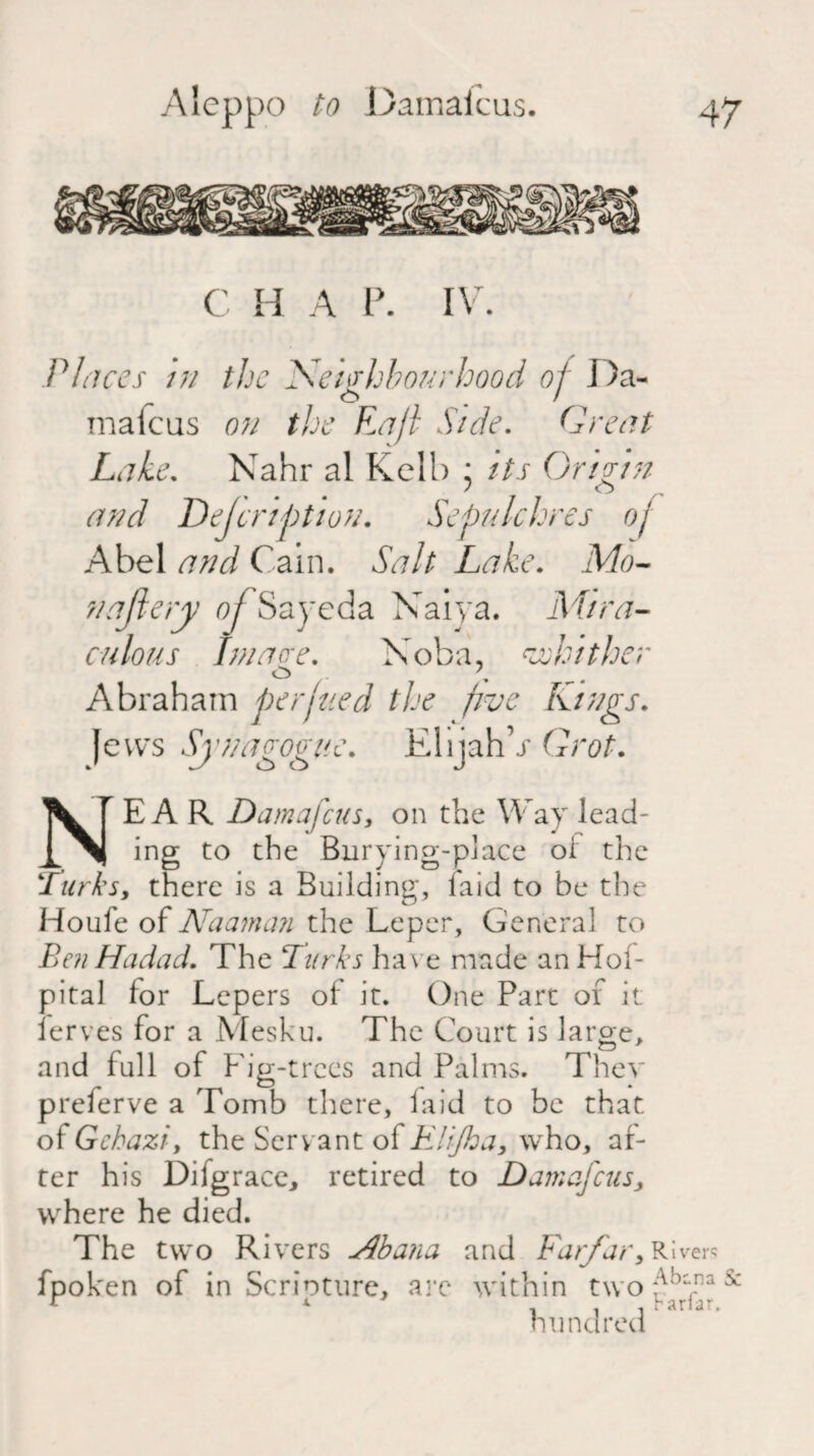 C H A P. IV. Places in the Neighbourhood of I )a- o . / matcus on the Raft Side. Great Lake. Nahr al Kell) : its Origin and Dejcription. Sepulchres of Abel and Cain. Salt Lake. Mo- najlery of Sayeda Naiya. Mira¬ culous Image. Noba, Mather O . , Abraham perjtied the five Kings. Jews Synagogue. ElijahV Grot. NEAR Damascus, on the Way lead¬ ing to the Burying-place oi the lurks, there is a Building, laid to be the Houfe of Naaman the Leper, General to Ben Hadad. The Burks have made anHof- pital lor Lepers of it. One Part of it lerves for a Mesku. The Court is large, and lull of Fig-trees and Palms. They preferve a Tomb there, laid to be that of Gchazi, the Servant of Elijha, who, af¬ ter his Difgrace, retired to Damafcus, where he died. The two Rivers Abana and Farfar, R1 fpoken of in Scripture, are within two :v' hundred b a