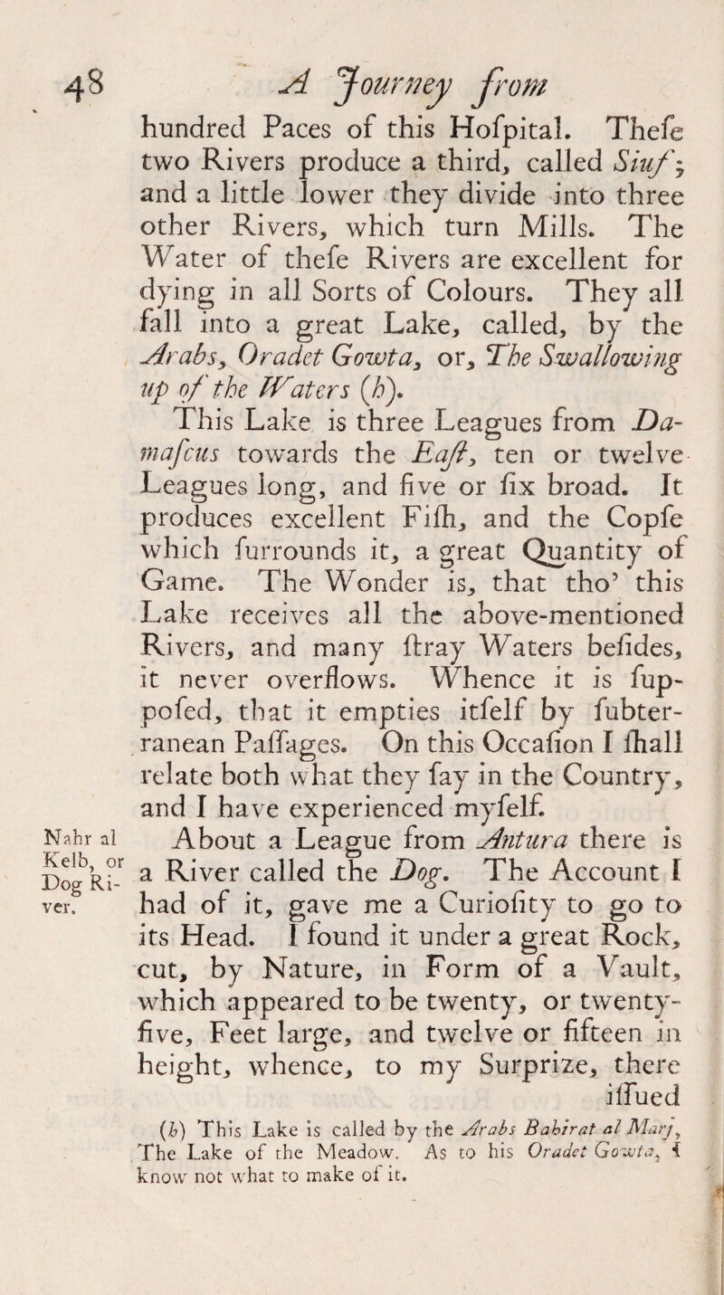 Nahr al Kelb, or Dog Ri¬ ver. hundred Paces of this HofpitaL Thefe two Rivers produce a third, called Siufy and a little lower they divide into three other Rivers, which turn Mills. The Water of thefe Rivers are excellent for dying in all Sorts of Colours. They all fall into a great Lake, called, by the Arabs, Oradet Gowta, or. The Swallowing up of the Waters (h). This Lake is three Leagues from Da- mafcus towards the Eafl> ten or twelve Leagues long, and five or fix broad. It produces excellent Fifh, and the Copfe which furrounds it, a great Quantity of Game. The Wonder is, that tho’ this Lake receives all the above-mentioned Rivers, and many ftray Waters befides, it never overflows. Whence it is fup- pofed, that it empties itfelf by fubter- ranean Paffages. On this Occafion I lhall relate both what they fay in the Country, and I have experienced myfelfi About a League from Antura there is a River called the Dog. The Account 1 had of it, gave me a Curiofity to go to its Head. I found it under a great Rock, cut, by Nature, in Form of a Vault, which appeared to be twenty, or twenty- five, Feet large, and twelve or fifteen in height, whence, to my Surprize, there i flued (b) This Lake is called by the Arabs Babirat al Marjy The Lake of the Meadow. As to his Oracle: Gowta9 t know not what to make ol it.