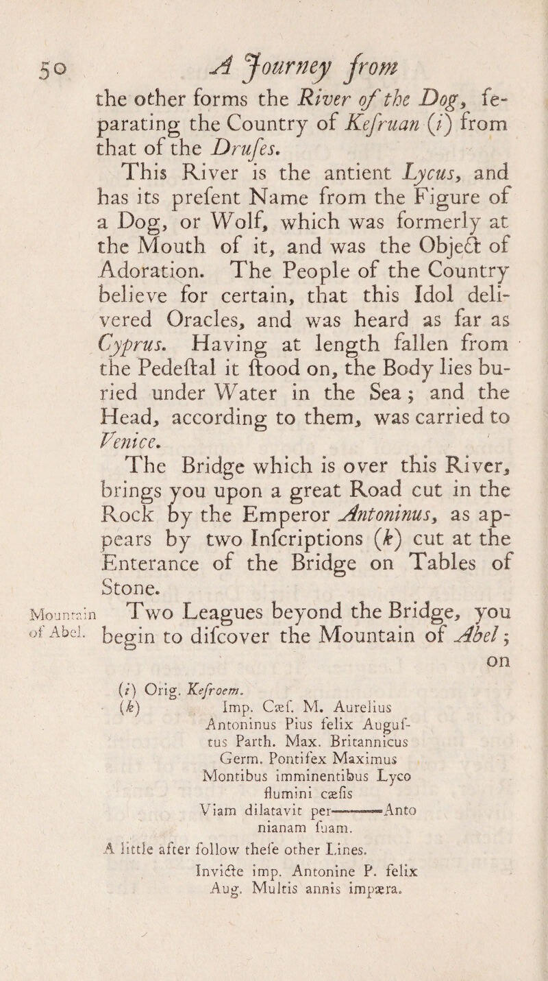 the other forms the River of the Dog > fe- parating the Country of Kefruan (/) from that of the Drufes. This River is the antient Lyons, and has its prefent Name from the Figure of a Dog, or Wolf, which was formerly at the Mouth of it, and was the ObjeT of Adoration. The People of the Country believe for certain, that this Idol deli¬ vered Oracles, and was heard as far as Cyprus. Having at length fallen from the Pedeftal it ftood on, the Body lies bu¬ ried underWater in the Sea; and the Head, according to them, was carried to Venice. The Bridge which is over this River, brings you upon a great Road cut in the Rock by the Emperor Antoninus, as ap¬ pears by two Infcriptions (k) cut at the Enterance of the Bridge on Tables of Stone. Mountain Two Leagues beyond the Bridge, you of Abel, begin to difcover the Mountain of Abel; on (/) Orig. Kefroem„ {k) Imp. Cief. M. Aurelius Antoninus Pius felix Augus¬ tus Parth. Max. Britannicus Germ. Pont if ex Maximus Montibus imminentibus Lyco flumini ctefis Viam dilatavit per—-Anto nianam fuam. A little after follow thefe other lines. Invifte imp. Antonine P. felix Aug. Multis annis impsera.