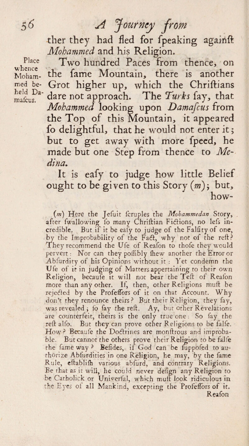 Place whence Moham¬ med be¬ held Da niafcus. ther they had fled for fpeaking agairtft Mohammed and his Religion. Two hundred Paces from thence* on the fame Mountain, there is another Grot higher up, which the Chriftians dare not approach. The Turks fay, that Mohammed looking upon Damascus from the Top of this Mountain, it appeared fo delightful, that he would not enter it; but to get away with more fpeed, he made but one Step from thence to Me- dina. It is eafy to judge how little Belief ought to be given to this Story (tb); but, how- (m) Here the Jefuit fcruples the Mohammedan Story, after fwallowtng fo many Chriftian Fictions, no Iefs in¬ credible. But if it be eafy to judge of the Falfity of one, by the Improbability of the Facft, why not of the reft? They recommend the Ufe of Reafon to thofe they would pervert: Nor can they pollibly {hew another the Error or Abfurdity of his Opinions without it : Yet condemn the Ufe of it in judging of Matters appertaining to their own Religion, becaufe it will not bear the Teft of Reafon more than any other. If, then, other Religions muft be rejected by the Profelfors of it on that Account. Why don’t they renounce theirs? But their Religion, they fay, was revealed j lb fay the reft. Ay, but other Revelations are counterfeit, theirs is the only true one. So fay the reft alfo. B ut they can prove other Religions to be falfe. How ? Becaufe the Doctrines are monftrous and improba¬ ble. But cannot the others prove their Religion to be falfe the fame way ? Belides, if God can be fuppofed to au¬ thorize Ablurdities in one Religion, he may, by the fame Rule, eftablilh various abfurd, and contrary Religions. Be that as it will, he could never delign any Religion to be Catholick or Univerfal, which muft look ridiculous in the Eyes ol all Mankind, excepting the Profelfors of it. Reafon