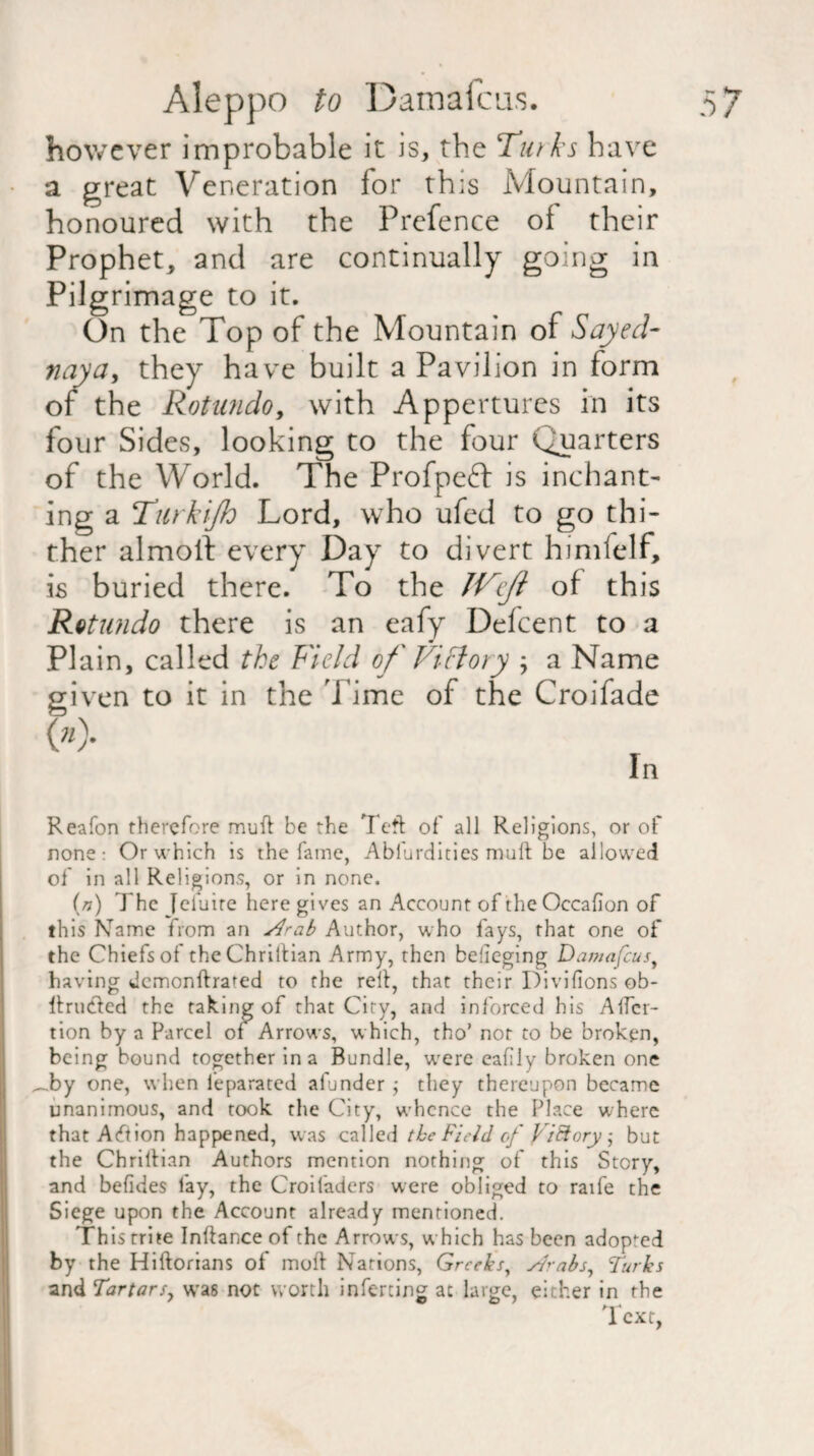 however improbable it is, the Turks have a great Veneration for this Mountain, honoured with the Prefence of their Prophet, and are continually going in Pilgrimage to it. On the Top of the Mountain of Say eel- nay a, they have built a Pavilion in form of the Rotundo, with Appertures in its four Sides, looking to the four Quarters of the World. The Profpefb is inchant- ing a Turkijh Lord, who ufed to go thi¬ ther almoll every Day to divert himfelf, is buried there. To the Weji of this Rotundo there is an eafy Defcent to a Plain, called the Field of Victory ; a Name given to it in the Time of the Croifade OO- ln Reafon therefore mud be the Teft of all Religions, or of none: Or which is the fame, Ablurdities mult be allowed of in all Religions, or in none. (n) The Icfuire here gives an Account of theOccafion of this Name from an s4rab Author, who fays, that one of the Chiefs of the Chrittian Army, then belieging Damascus, having dcmonflrated to the relt, that their Divifions ob- Itrubted the taking of that City, and inforced his Alter- tion by a Parcel of Arrows, which, tho* not to be broken, being bound together in a Bundle, were eafily broken one _by one, when feparated afunder ; they thereupon became unanimous, and took the City, whence the Place where that Action happened, was called the Field of ViBorybut the Chrillian Authors mention nothing of this Story, and befides fay, the Croifadcrs were obliged to raife the Siege upon the Account already mentioned. This trite Inftance of the Arrows, which has been adopted by the Hiftorians of moil Nations, Greeks, s/rabs, Turks and Tartars, was not worth inferring at large, either in the Text,