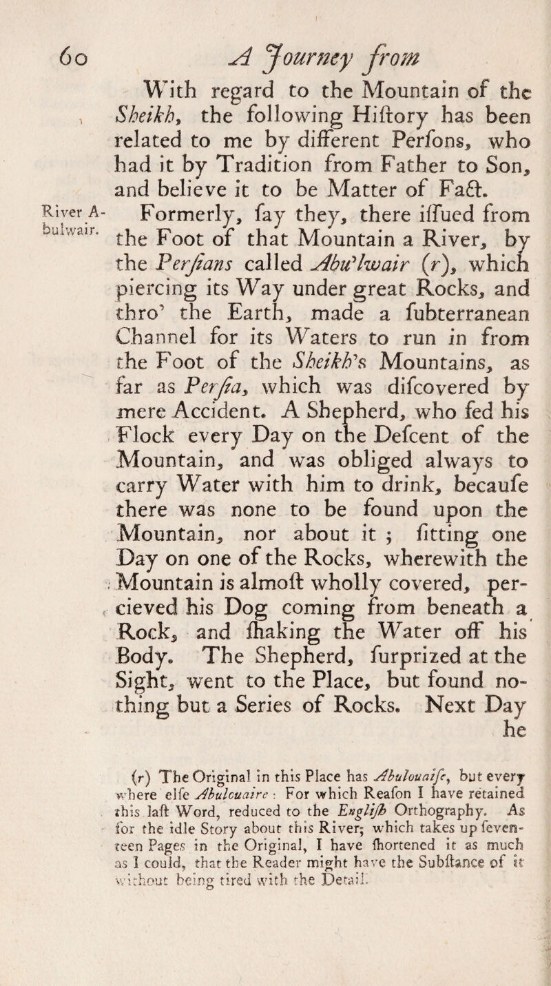 I 60 A Journey from With regard to the Mountain of the Sheikh, the following Hiftory has been related to me by different Perfons, who had it by Tradition from Father to Son, and believe it to be Matter of Faft. River A- Formerly, fay they, there iffued from buiWair* the Foot of that Mountain a River, by the Perjians called Abu'lwair (r), which piercing its Way under great Rocks, and thro the Earth, made a fubterranean Channel for its Waters to run in from the Foot of the Sheikh's Mountains, as far as Perfas which was difeovered by mere Accident. A Shepherd, who fed his Flock every Day on the Defcent of the Mountain, and was obliged always to carry Water with him to drink, becaufe there was none to be found upon the Mountain, nor about it ; fitting one Day on one of the Rocks, wherewith the Mountain is almoft wholly covered, per- r cieved his Dog coming from beneath a Rock, and fhaking the Water off his Body. The Shepherd, furprized at the Sight, went to the Place, but found no¬ thing but a Series of Rocks. Next Day he (r) The Original in this Place has Abulouaife, but every where elfe Abulouaire : For which Reafon I have retained this laft Word, reduced to the Englijh Orthography. As for the idle Story about this River; which takes up feveo- teen Pages in the Original, I have Ihortened it as much as 1 could, that the Reader might have the Subftance of it without being tired with the Detail.