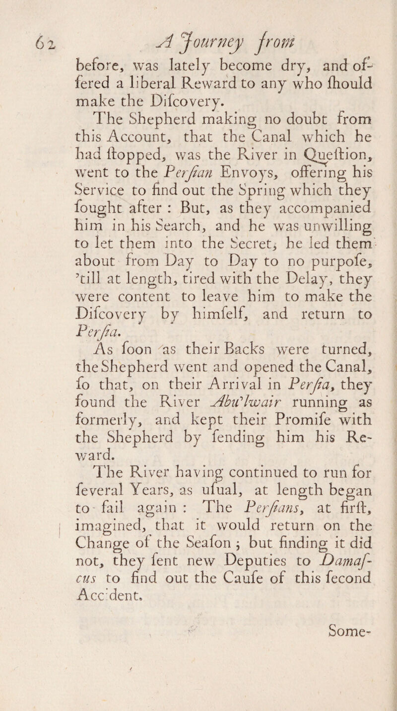 before, was lately become dry, and of¬ fered a liberal Reward to any who fhould make the Difcovery. The Shepherd making no doubt from this Account, that the Canal which he had flopped, was the River in Quellion, wrent to the Perfean Envoys, offering his Service to find out the Spring which they fought after : But, as they accompanied him in his Search, and he was unwilling to let them into the Secret, he led them about from Day to Day to no purpofe, ’till at length, tired with the Delay, they were content to leave him to make the Difcovery by himfelf, and return to Perfect. As foon as their Backs were turned, the Shepherd went and opened the Canal, io that, on their Arrival in Perfect, they found the River AbiClwair running as formerly, and kept their Promife with the Shepherd by fending him his Re¬ ward. The River having continued to run for feveral Years, as ufual, at length began to - fail again : The Perfeans, at fir ft, imagined, that it would return on the Change of the Seafon ; but finding it did not, they lent new Deputies to Damaj- cus to find out the C a life of this fecond Acc’denL / Some-