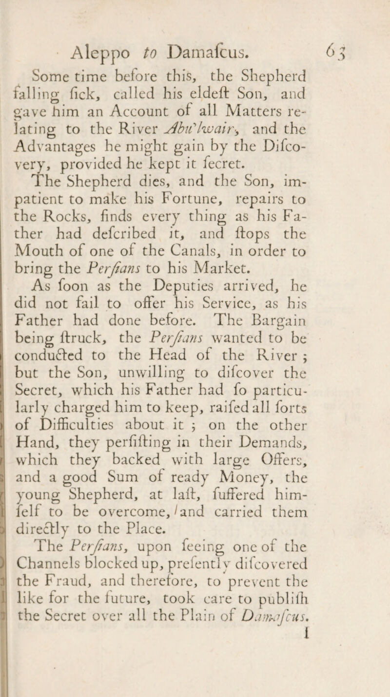 Some time before this, the Shepherd falling fick, called his eldeft Son, and gave him an Account of all Matters re¬ lating to the River AbiCIwair^ and the Advantages he might gain by the Difco- very, provided he kept it fecret. The Shepherd dies, and the Son, im¬ patient to make his Fortune, repairs to the Rocks, finds every thing as his Fa¬ ther had defcribed it, and flops the Mouth of one of the Canals, in order to bring the Perjians to his Market. As foon as the Deputies arrived, he did not fail to offer his Service, as his Father had done before. The Bargain being ftruck, the Perjians wanted to be i conducted to the Head of the River ; but the Son, unwilling to difcover the Secret, which his Father had fo particu¬ larly charged him to keep, railed all forts j| of Difficulties about it ; on the other Hand, they perfifting in their Demands, r which they backed with large Offers, and a good Sum of ready Money, the young Shepherd, at laft, fuffered him- felf to be overcome,/and carried them I directly to the Place. The Perjians, upon feeing one of the ) Channels blocked up, prefently difcovered 3 the Fraud, and therefore, to prevent the like for the iuture, took care to publilfi i! the Secret over all the Plain of Daimfcus. I i