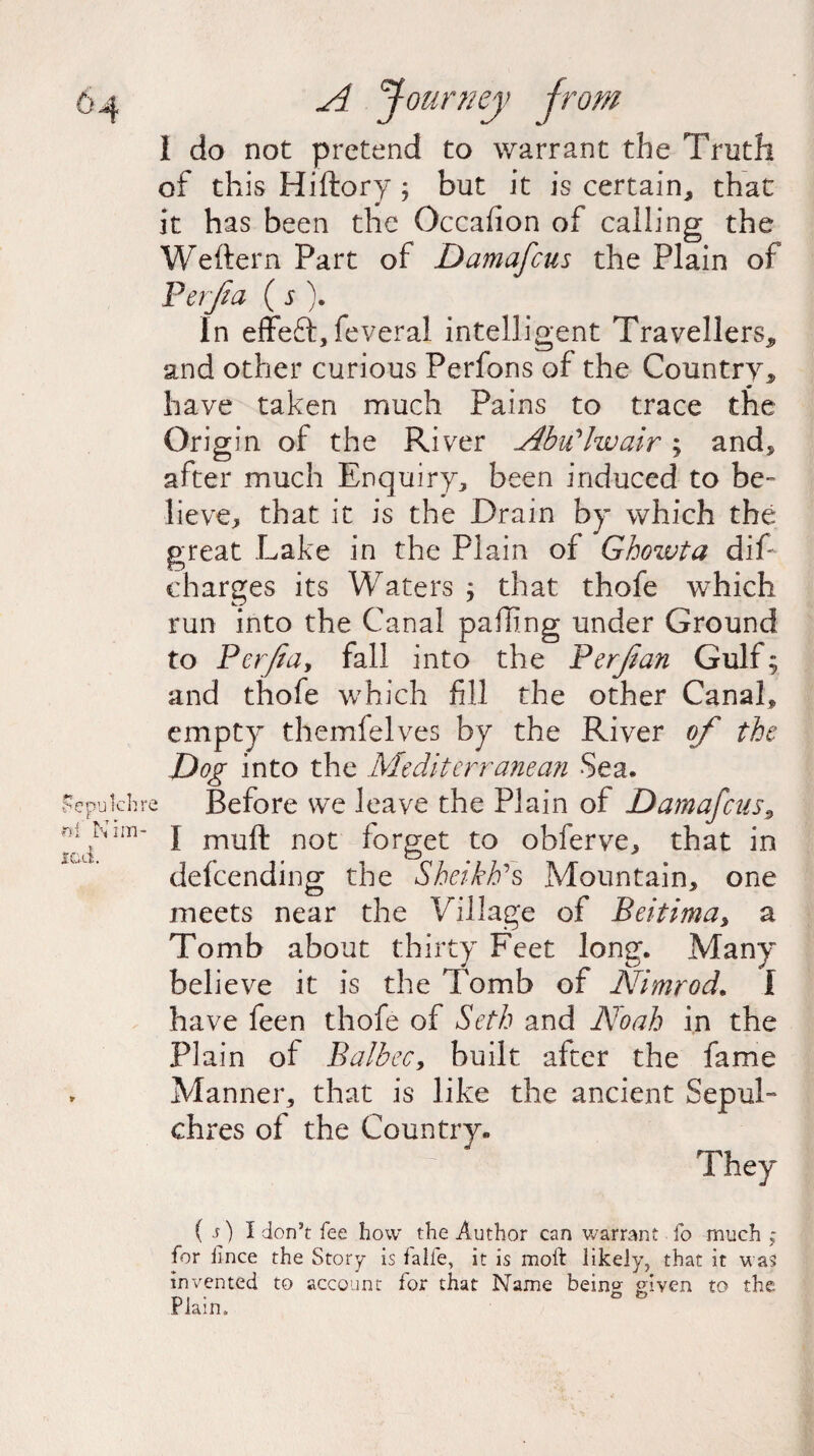 I do not pretend to warrant the Truth of this Hiftory ; but it is certain* that it has been the Occafion of calling the Weftern Part of Damafcus the Plain of Per fa ( s ). In effeft, feveral intelligent Travellers* and other curious Perfons of the Country* have taken much Pains to trace the Origin of the River Abu'Iwair ; and* after much Enquiry* been induced to be¬ lieve* that it is the Drain by which the great Lake in the Plain of Ghozvta dif- charges its Waters ; that thofe which run into the Canal palling under Ground to Perfidy fall into the Perfian Gulf; and thofe which fill the other Canal* empty themfelves by the River of the Dog into the Mediterranean Sea. e Before we leave the Plain of Damafcus* I mull not iorget to obferve* that in defcending the Sheikh's Mountain* one meets near the Village of Beitima> a Tomb about thirty Feet long. Many believe it is the Tomb of Nimrod. I have feen thofe of Seth and Noah in the Plain of BalbeCy built after the fame Manner* that is like the ancient Sepul¬ chres of the Country. They ( s) I don’t fee how the Author can warrant. fo much ; for fince the Story is falfe, it is moft likely, that it was invented to account for that Name bein°- given to the Plain.