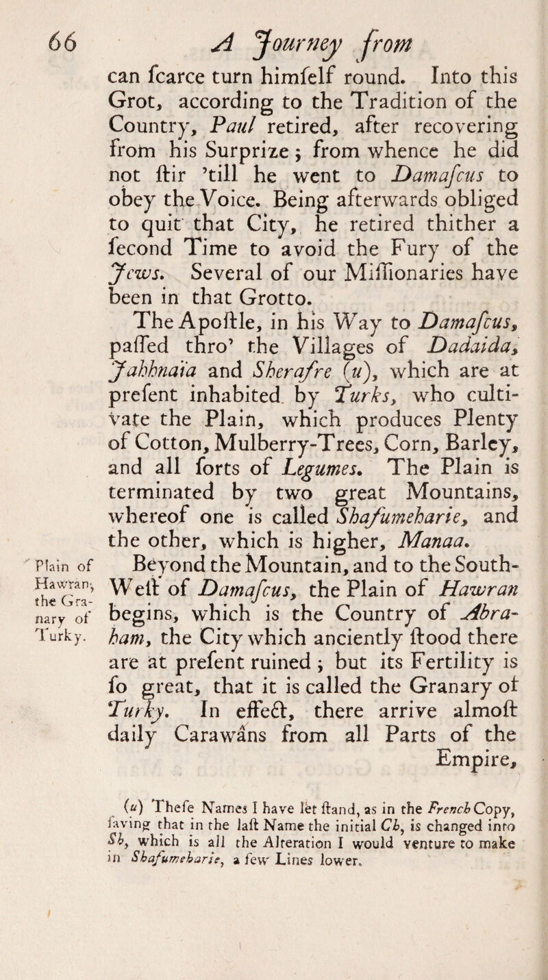 Plain of Hawtam, the Gra¬ nary ot Turky. can fcarce turn himfelf round. Into this Grot, according to the Tradition of the Country, Paul retired, after recovering from his Surprize; from whence he did not ftir ’till he went to Damafcus to obey the Voice. Being afterwards obliged to quit that City, he retired thither a fecond Time to avoid the Fury of the Jews. Several of our Miffionaries have been in that Grotto. The Apoftle, in his Way to Damafcus $ pa(Ted thro’ the Villages of Dadaida> Jahhndia and Sherafre (u), which are at prefent inhabited by Turks, who culti¬ vate the Plain, which produces Plenty of Cotton, Mulberry-Trees, Corn, Barley, and all forts of Legumes. The Plain is terminated by two great Mountains, whereof one is called Shafumeharie, and the other, which is higher, Manaa. Beyond the Mountain, and to the South- Well of Damafcus, the Plain of Hawra?i begins, which is the Country of Abra¬ ham, the City which anciently flood there are at prefent ruined ; but its Fertility is fo great, that it is called the Granary of Turky. In effefr, there arrive almoft daily Carawans from all Parts of the Empire, (u) Thefe Names I have let {land, as in the French Copyy favin^ that in the laft Name the initial Chy is changed into which is all the Alteration I would venture to make in Shafumeharie, a few Lines lower.