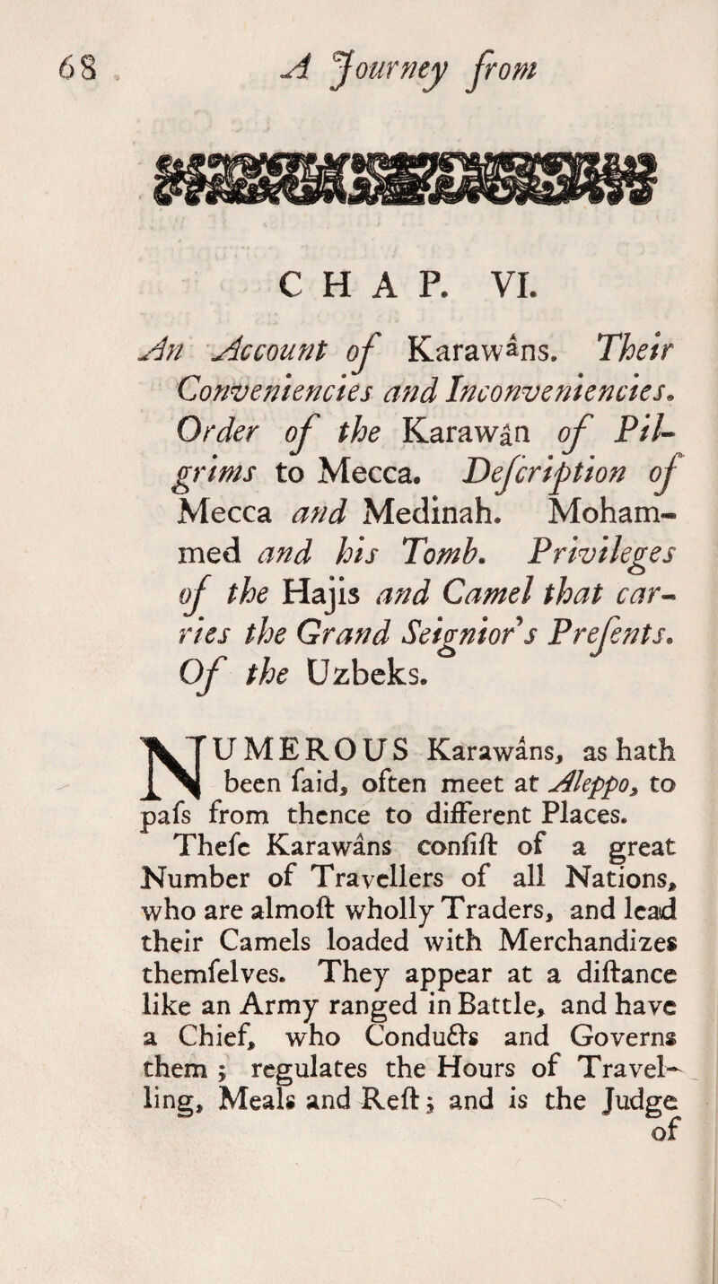 CHAP. VI. An Account of Karaw^ns. Their Conveniencies and Inconveniencies. Order of the Karaw^n of Pil¬ grims to Mecca. Defcription of Mecca and Medinah. Moham¬ med and his Tomb. Privileges of the Hajis and Camel that car¬ ries the Grand Seignior s Prefents. Of the Uzbeks. NUMEROUS Karawans, as hath been faids often meet at Aleppo, to pafs from thence to different Places. Thefe Karawans confift of a great Number of Travellers of all Nations, who are almoft wholly Traders, and lead their Camels loaded with Merchandizes themfelves. They appear at a diftance like an Army ranged in Battle, and have a Chief, who Condufls and Governs them ; regulates the Hours of Travel¬ ling, Meals and Reftj and is the Judge