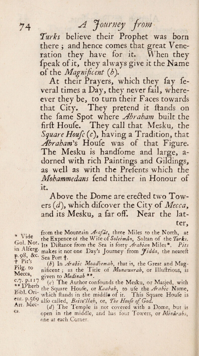 Turks believe their Prophet was born there ; and hence comes that great Vene¬ ration they have for it. When they fpeak of it, they always give it the Name of the Magnificent (b). At their Prayers, which they fay fe- veral times a Day, they never fail, where- ever they be, to turn their Faces towards that City. They pretend it ftands on the fame Spot where Abraham built the firft Houfe. They call that Mesku, the Square Houfc (c), having a Tradition, that Abraham's Houfe was of that Figure. The Mesku is handfome and large, a- dorned with rich Paintings and Gildings, as well as with the Prefents which the Mohammedans fend thither in Honour of t* it. Above the Dome are erefted two Tow- ers (J), which difcover the City of Mecca, and its Mesku, a far off. Near the lat- * Vide GoL Not. in Alferg. р. 98, &c. t Pit’s Pilg. to Mecca, с. 7. p.i 17 **D’herb Brbl. Ori¬ ent, p.569 Art. Mec¬ ca. ter, from the Mountain Arafdt, three Miles to the North, at the Expence ol the Wife of Soleimdn, SoJtan of the Turks. Its Diftance from the Sea is forty Arabian Miles*. Pits makes it not one Day’s Journey from Jidda, the nearell Sea Port f. (b) In Arabic Moadhemab, that is, the Great and Mag¬ nificent ,• as the Tide of Muna-werab, or Illuftrious, is given to Medinab **. (c) The Author confounds the Mesku, or Masjed, with the Square Houfe, or Kaabab, to ufe the Arabic Name, which ftands in the middle of it. This Square Houfe is alfo called, Beito'llah, or, The Houfe of God. {d) The Temple is not covered with a Dome, but is open in the middle, and has four Towers, or Min drabs, one at each Corner