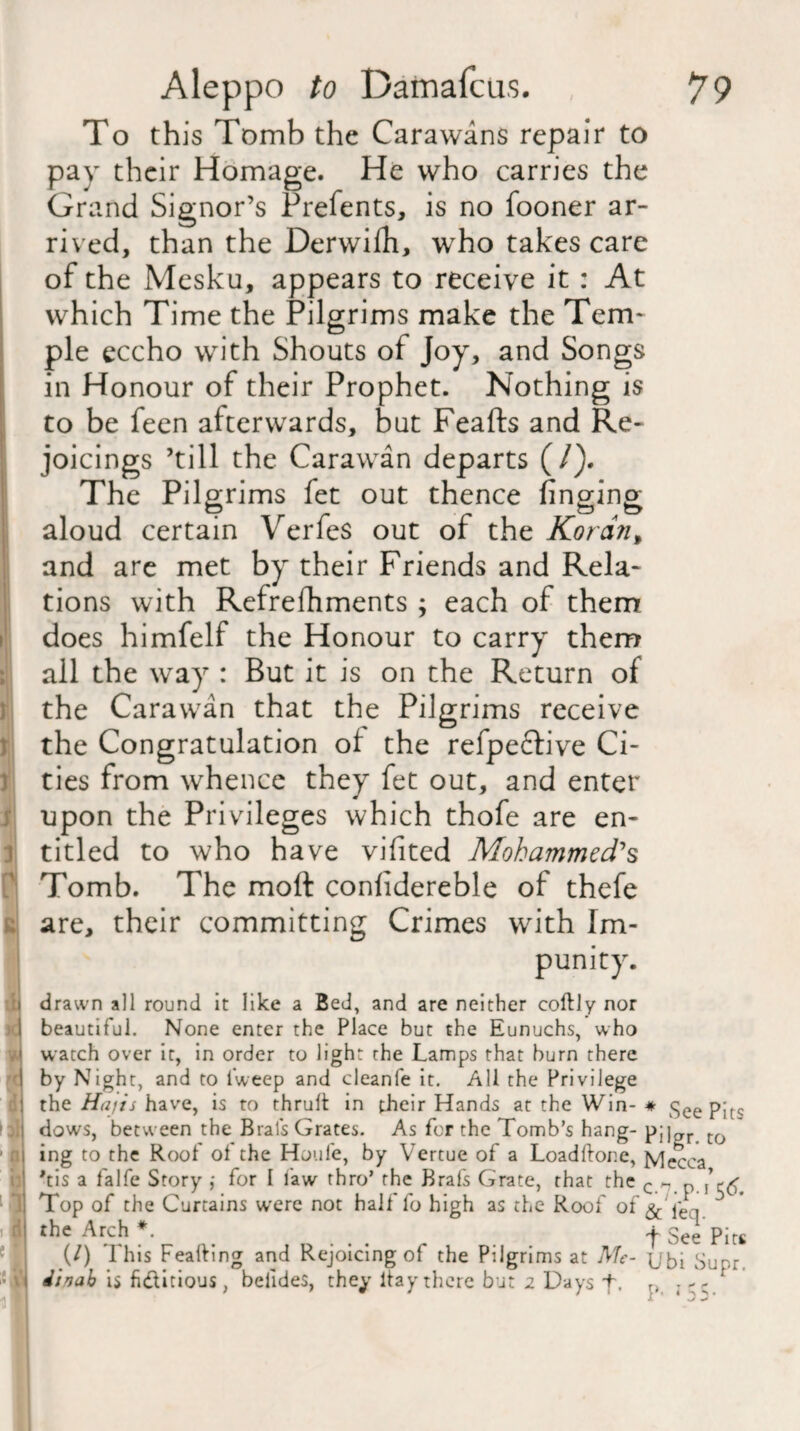 To this Tomb the Carawans repair to pay their Homage. He who carries the Grand Signor’s Prefents, is no fooner ar¬ rived, than the Derwifh, who takes care of the Mesku, appears to receive it : At which Time the Pilgrims make the Tem¬ ple eccho with Shouts of Joy, and Songs in Honour of their Prophet. Nothing is to be feen afterwards, but Feafts and Re¬ joicings ’till the Carawan departs (/). The Pilgrims fet out thence finging aloud certain Verfes out of the Kordn% and are met by their Friends and Rela¬ tions with Refrefhments ; each of them does himfelf the Honour to carry them all the way : But it is on the Return of the Carawan that the Pilgrims receive the Congratulation ol the refpeclive Ci¬ ties from whence they fet out, and enter upon the Privileges which thofe are en¬ titled to who have vifited Mohammed's Tomb. The moft conlidereble of thefe are, their committing Crimes with Im¬ punity. drawn all round it like a Bed, and are neither coftly nor beautiful. None enter the Place but the Eunuchs, who watch over it, in order to light the Lamps that burn there by Night, and to l'weep and cleanfe it. All the Privilege the Hajis have, is to thrult in their Hands at the Win- * See Pits dows, between the Brals Grates. As for the Tomb’s hang- pj]ar to ing to the Roof ol the Houle, by Yertue of a Loadftone, Mecca Vis a falfe Story ,• for I law thro’ the Brafs Grate, that the c n p Top of the Curtains were not half fo high as the Roof of & i'er, the Arch *. .j. gee (/) This Feafting and Rejoicing of the Pilgrims at Me- {jbi Supr dinab is fi&itious, belides, they ltay there but 2 Days f. ; -