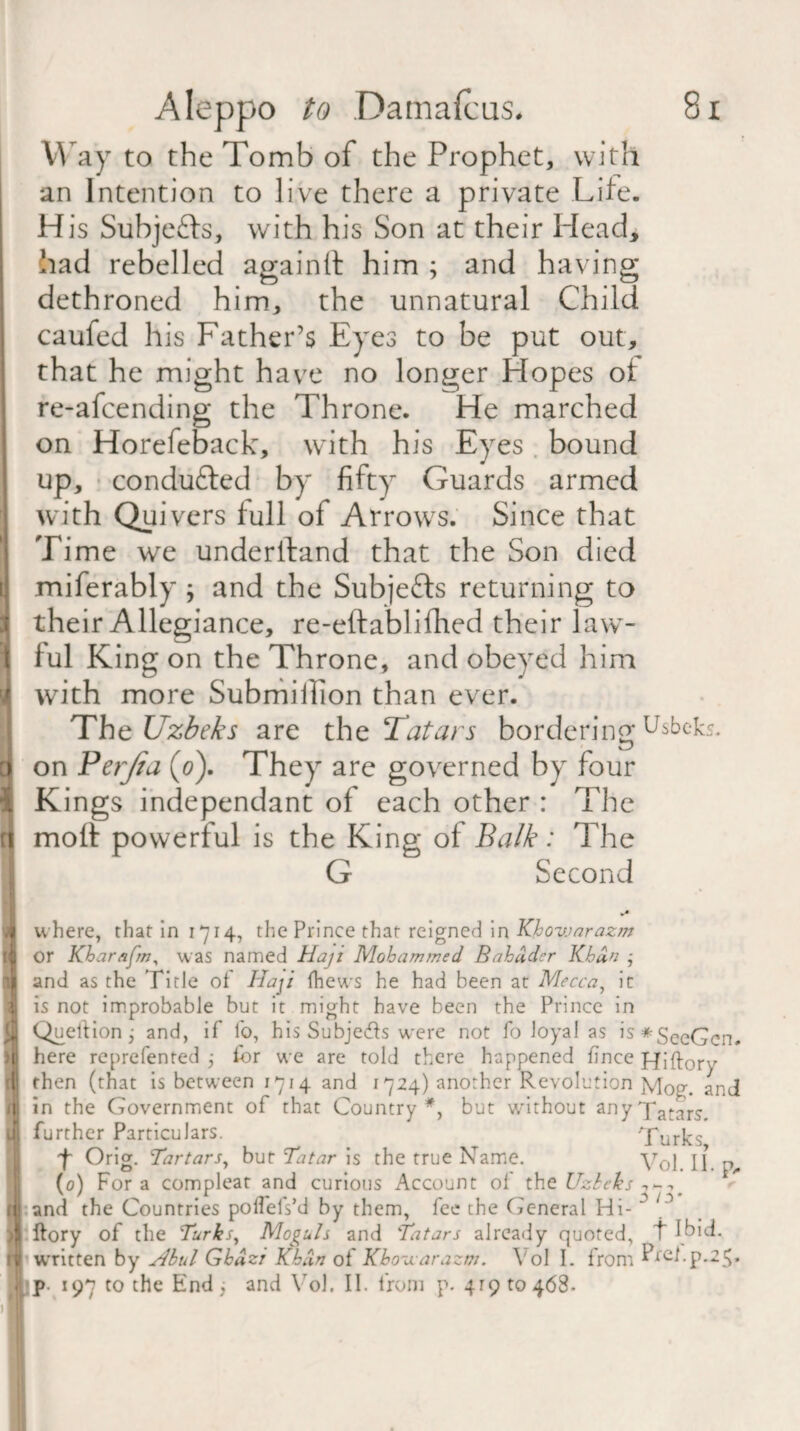 Way to the Tomb of the Prophet, with an Intention to live there a private Lite. His Subjefts, with his Son at their Head* had rebelled again It him ; and having dethroned him, the unnatural Child caufed his Father’s Eyes to be put out, that he might have no longer Hopes ot re-afcending the Throne. He marched on Horefeback, with his Eyes . bound up, conducted by fifty Guards armed with Quivers full of Arrows. Since that Time we underiland that the Son died miferably ; and the Subjects returning to their Allegiance, re-eftablifhed their law¬ ful King on the Throne, and obeyed him with more Submiilion than ever. The Uzbeks are the Tatars bordering u$beks. on Perjia (0). They are governed by four Kings independant of each other : The moll powerful is the King of Balk : The G Second where, that in 1714, the Prince that reigned in Khovjarazm or Kharafm, was named Haji Mohammed Bahudcr Khan ; and as the Title ol Haji {hews he had been at Mecca, it is not improbable but it might have been the Prince in QuelHon j and, if fo, his Subjecfls were not fo loyal as is*SeeGcn. here reprefented j for we are told there happened fince Hiftory then (that is between 1714 and 1724) another Revolution Mog. and in the Government of that Country*, but without anyfatars. further Particulars. Turks f Orig. Tartars, but Tatar is the true Name. y0j j j p„ (0) Fora compleat and curious Account of the Uzbeks and the Countries polfelVd by them, fee the General Hi- ~ M ftory of the Turks, Moguls and Tatars already quoted, t Ibid, ■written by dbul Ghdzr Khan of Khosx arazm. Y ol I. from Prel.p.25»