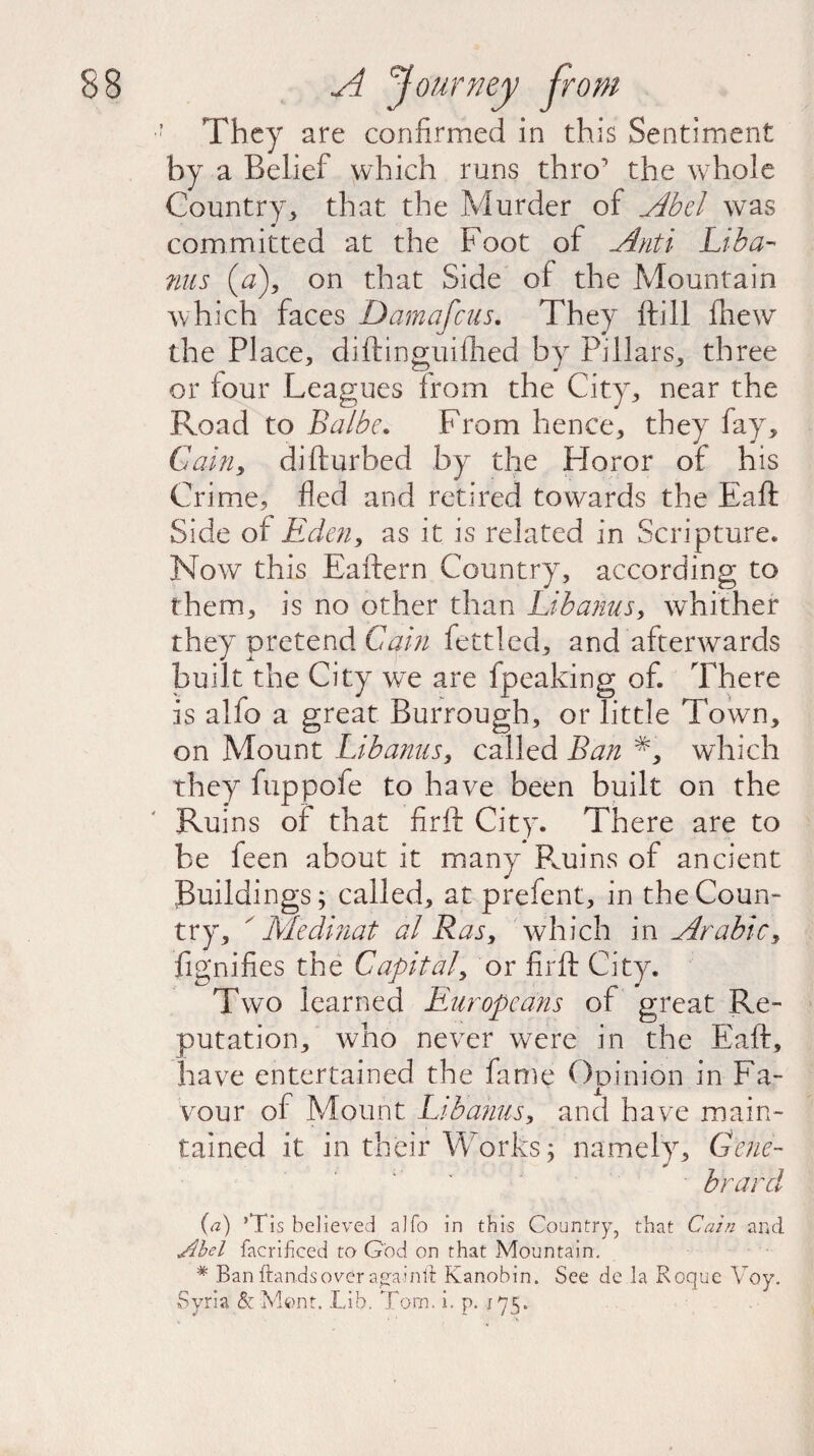 ' They are confirmed in this Sentiment by a Belief which runs thro' the whole Country, that the Murder of Abel was committed at the Foot of Anti Lib a- ms (a), on that Side of the Mountain which faces Damafcus. They ftill (hew the Place, diftinguifiled by Pillars, three or four Leagues from the City, near the Road to Balbe. From hence, they fay. Gain, difturbed by the Horor of his Crime, fled and retired towards the Eaft Side of Eden, as it is related in Scripture. Now this Eaftern Country, according to them, is no other than Li banns, whither they pretend Cain fettled, and afterwards built the City we are fpeaking of. There is alio a great Burroughs or little Town, on Mount Libanus, called Ban #, which they fiippofe to have been built on the Ruins of that firft City. There are to be feen about it many Ruins of ancient Buildings; called, at prefent, in the Coun¬ try, ' Me dinat al Ras, which in Arabic, (ignifies the Capital, or firft City. Two learned Europeans of great Re¬ putation, who never were in the Eaft, have entertained the fame Opinion in Fa¬ vour of Mount Libanus, and have main¬ tained it in their Works; namely, Gene- brard (a) ’Tis believed alfo in this Country, that Cain and Abel facrihced to God on that Mountain. * Banftandsover a^ainld Kanobin. See de la Roque Voy. Syria & Mont. Lib. Tom. i. p. 175.