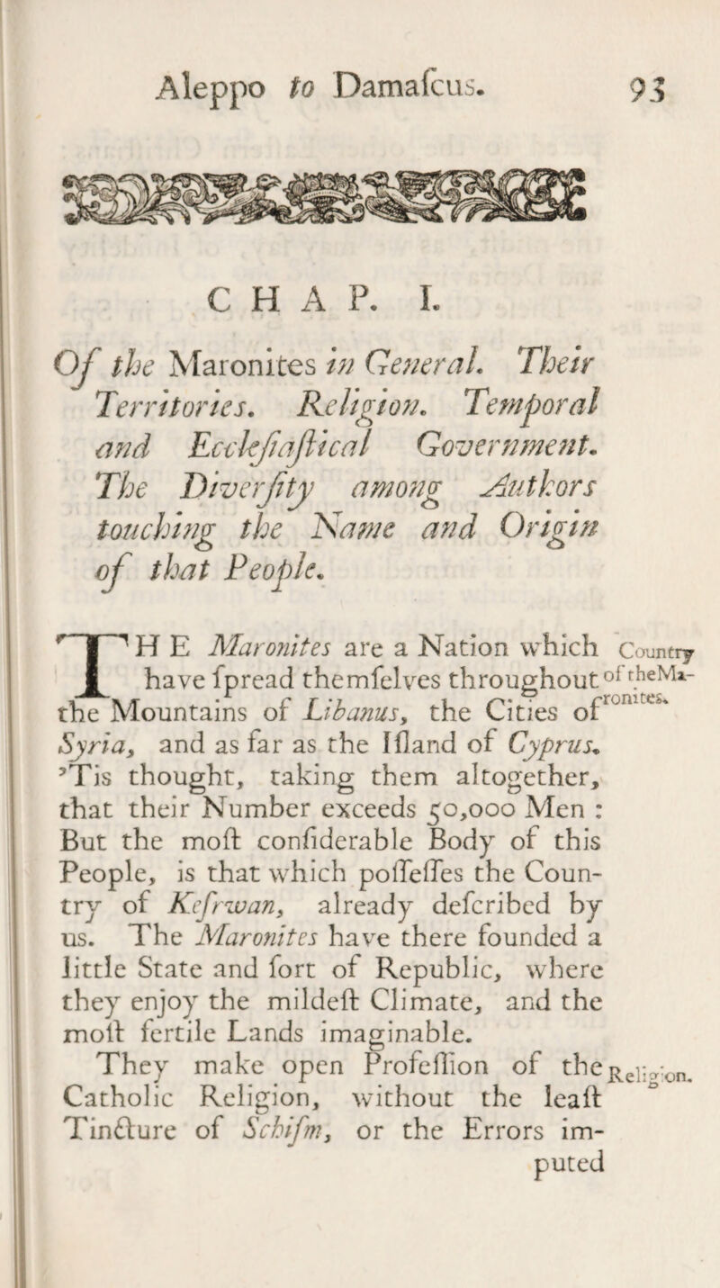 CHAP. I. Oj the Maronites in General. Their Territories. Religion. and Ecckjiafiical Government. The Diverjity among Authors touching the Name and Origin of that People. TH E Maronites are a Nation which c auntry have fpread themfelves throughout0* the Mountains ot Lib anus,, the Cities of Syria, and as far as the I Hand of Cyprus* ?Tis thought, taking them altogether, that their Number exceeds 50,000 Men : But the moft considerable Body of this People, is that which polTeiTes the Coun¬ try of Kcfrwan, already defcribed by already defcribed by us. The Maronites have there founded a little State and fort of Republic, where they enjoy the mildeft Climate, and the moft fertile Lands imaginable. They make open Profeffion of theRel;a:on< Catholic Religion, without the leaft Tinfture of Schifm, or the Errors im-