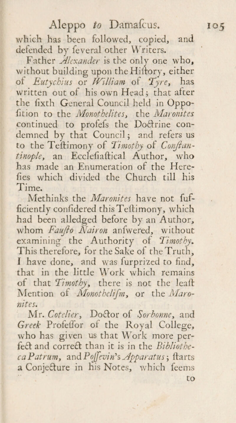 which has been followed, copied, and defended by feveral other Writers. Father Alexander is the only one who, without building upon theHiitory, either ol Eutychius or IVilliam of Tyre, has written out of his own Head; that alter the fixth General Council held in Oppo- fition to the Monothelites, the Maronites continued to profefs the Doftrine con¬ demned by that Council; and refers us to the Teftimony of Timothy ol Conjian- tinople, an Ecclefiaftical Author, who has made an Enumeration of the Here- fies which divided the Church till his Time. Methinks the Maronites have not fuf- ficiently confidered this Teftimony, which had been alledged before by an Author, whom Faujlo Nair on anfwered, without examining the Authority of Timothy. Th is therefore, for the Sake of the Truth, 1 have done, and was furprized to find, that in the little Work which remains of that Timothy, there is not the leaff Mention of Monothelifn, or the Maro¬ nites. Mr. Cotelier, Doftor of Sorbowie, and Greek Profeffor of the Royal College, who has given us that Work more per¬ fect and correct than it is in the Bibliothe¬ ca Pat rum, and Pojfcviri* s Apparatus; Harts a Conjefture in his Notes, which feems to % t