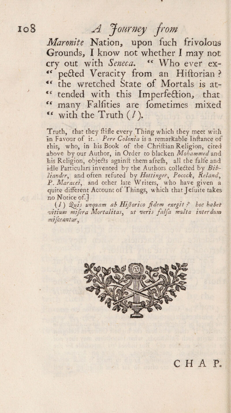 Mar Quite Nation* upon Inch frivolous Grounds* I know not whether I may not cry out with Seneca. ^ Who ever ex- *s pefted Veracity from an Hiftorian ? if the wretched State of Mortals is at- ** tended with this Imperfection* that many Falfities are fometimes mixed with the Truth (/). Truth, that they ftifle every Thing which they meet with in Favour of it. Pere Colonia is a remarkable Inftance of this, who, in his Book of the Chriftian Religion, cited above by our Author, in Order to blacken Mohammed and Ihis Religion, objeds againft them afrelh, all the falie and idle Particulars invented by the Authors colleded by Bib- Hander, and often refuted by Hottinger, Pococky Relandy P. Maracci, and other late Writers, wTho have given a quite different Account of Things, which that Jefuite takes no Notice of.] { / ) Quis unquam ab Hijforico fidem exegit ? hoc hahet mtium mifera Mortalitas, ut veris falfa multa interdum mifceantur? CHAP.