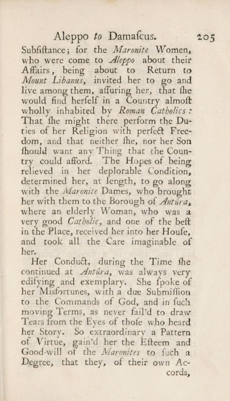 Subfiftance; for the Maronite Women, who were come to Aleppo about their Affairs, being about to Return to Mount Lib anus, invited her to go and live among them, alluring her, that fhe would find herfelf in a Country almofi: wholly inhabited by Roman Catholics : That (lie might there perform the Du¬ ties of her Religion with perfect Free¬ fiiould want any Thing that the Coun¬ try could afford. The Hopes of being relieved in her deplorable Condition, determined her, at length, to go along with the Maronite Dames, who brought her with them to the Borough of Antura* where an elderly W oman, who was a very good Catholic, and one of the befl: in the Place, received her into her Houfe, and took all the Care imaginable of her. Her Conduct, during the Time file continued at Antura, was always very edifying and exemplary. She fpoke of her Misfortunes, with a due Submifiion to the Commands of God, and in fuch moving Terms, as never fail’d to draw Tears from the Eyes of thofe who heard her Story. So extraordinary a Pattern of Virtue, gain’d her the Efteem and Good-will of the Maronites to fuch a Degree, that they, of their own Ac¬ cords,