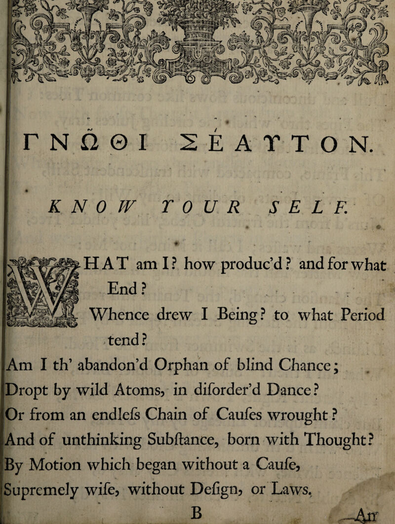 KNOW TOUR SELF. HAT ami? how produc’d? and for what End? - . _ Whence drew I Being? to what Period ‘ ' . 4 ‘ % tend ? _ •> Am I th’ abandon’d Orphan of blind Chance; Dropt by wild Atoms, in diforder’d Dance ? Or from an endlefs Chain of Caufes wrought ? And of unthinking Subftance, born with Thought ? By Motion which began without a Caufe, • /'•*-' - Supremely wife, without Delign, or Laws, B *