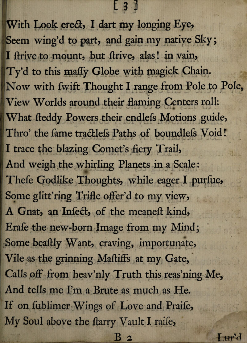 With Look ere&, I dart my longing Eye* Seem wing’d to part? and gain my native Sky; I ftrive to mount, but ftrive, alas! in vain, \ ‘ ■** * nrfi. V * •>» A .» ' * - - * J&' tl - J , - c.'_ >*’ - '*« ^ -.13.' Ty’d to this malTy Globe with magick Chain. J .* . & .* -* i |f \ ... * - ■' i* £ * '* ■* ■ «’ ' * Now with fwift Thought I range from Pole to Pole, if » >  N> 'y, View Worlds around their flaming Centers roll: ■ * - -■» v. ■ ;■ .j ' / i r . What fteddy Powers their endlefs Motions guide, Thro’ the fame tradtlefs Paths of boundlefs Void! ^ A-«a-•* J it V *••*>' ir>* L ;■*+!* .it, /•' Vv- ,jr* ‘jVu ^ • I trace the blazing Comet’s fiery Trail, And weigh the whirling Planets in a Scale: O ^ . • . vD ■.. j» . I ; ‘ Thefe Godlike Thoughts, while eager I purfue. Some glitt’ring Trifle offer’d to my view, \ ■ . C • *• ‘ ‘ \ : \ A Gnat, an Infedt, of the meaneft: kind, * • - - - * • -* * - - V- * . . - ^ . .. . .. „s.- Erafe the new-born Image from my Mind; Some beaftly Want, craving, importunate. Vile as the grinning Maftiffs at my Gate, Calls off from heav’nly Truth this reas’ning Me, And tells me I’m a Brute as much as He. If on fublimer Wings of Love and Praife, My Soul above the fiarry Vault I raife,