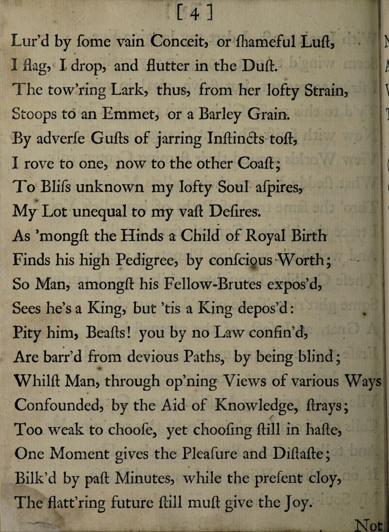 _ ^ . * • . Lur’d by fome vain Conceit, or fliameful Luft, * I flag, I drop, and flutter in the Duft. * v * ' ♦ * % » The tow’ring Lark, thus, from her lofty Strain, Stoops to an Emmet, or a Barley Grain. By adverfe Gufts of jarring Inftinclstoft, «ti I rove to one, now to the other Coafi; To Blifs unknown my lofty Soul alpires, | My Lot unequal to my vaft Defires. As ’mongft the Hinds a Child of Royal Birth i Finds his high Pedigree, by confcious Worth; So Man, amongft his Fellow-Brutes expos’d, Sees he’s a King, but ’tis a King depos’d: Pity him, Beads! you by no Law confin’d, • 4 j * 00 Are barr’d from devious Paths, by being blind ; Whilft Man, through op’ning Views of various Way Confounded, by the Aid of Knowledge, ftrays; / - Too weak to choofe, yet choofing ftill in hafte, One Moment gives the Pleafure and Diflafte; • • Bilk’d by paft Minutes, while the prefent cloy, The flatt’ring future ftill mu ft give the Joy.