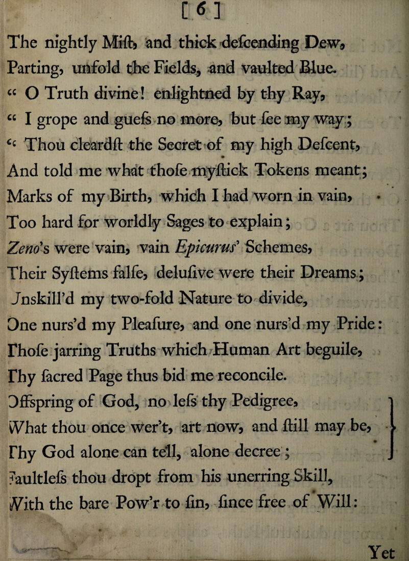 The nightly Mifb and thick defcending Dew* Parting, unfold the Fields, and vaulted .Blue. cc O Truth divine! enlightened by thy Ray, « I grope and guefe no more, but fee my way ; <c Thou cleardft the Secret of my high Defcent, And told me what f hofe myftick Tokens meant; Marks of my Birth, which I had worn in vain. Too hard for worldly Sages to explain; Zeno's were vain, vain Epicurus' Schemes, Their Syftems falfe, delufive were their Dreams; Jnskill’d my two-fold Nature to divide. One nurs’d my Pleafure, and one nurs’d my Pride Phofe jarring Truths which Human Art beguile, rhy facred Page thus bid me reconcile. Offspring of God, no lefs thy Pedigree, * iVhat thou once wer’t, art now, and ftill may be, i ** * < m Thy God alone can tell, alone decree ; 7aultlefs thou dropt from his unerring Skill, tVith the bare Pow’r to fin, fince free of Will: