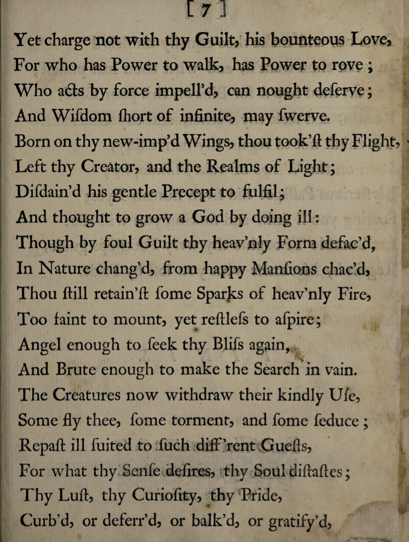 Yet charge not with thy Guilt, his bounteous Love, For who has Power to walk, has Power to rove; ^ ** i Who adfcs by force impell’d, can nought deferve; And Wifdom fhort of infinite, may fwerve. Born on thy new-imp’d Wings, thou took’ft thy Flight Left thy Creator, and the Realms of Light; Difdain’d his gentle Precept to fulfil; And thought to grow a God by doing ill: Though by foul Guilt thy heav’nly Form defac’d. In Nature chang’d, from happy Manfions chac’d, Thou ftill retain’d fome Sparks of heav’nly Fire, Too faint to mount, yet reftlefs to afpire; Angel enough to feek thy Blifs again, t And Brute enough to make the Search in vain. The Creatures now withdraw their kindly Ufe, Some fly thee, fome torment, and fome feduce; Repaft ill fuited to :fuch difPrent Guefts, For what thy Senfe defires, thy Soul diftaftes; Thy Lull, thy Curiofity, thy Pride, Curb’d, or deferr’d, or balk’d, or gratify’d,