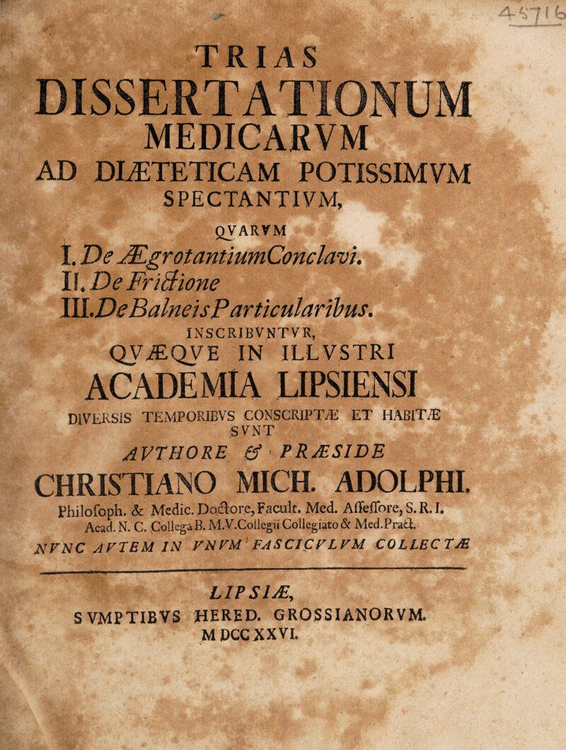 AD DIAETETICAM S P E C TA N TIV M, QVARVM I\<De FriBione INSCRIBVNTVR, QViEQyi IN ILLVSTRI ACADEMIA LIPSIENSI DIVERSIS TEMPORIBVS CONSCRIPT/E ET HABIT/E :S VNT AVTHORE & PRJESIDE CHRISTIANO MICH. ADOLPHI. Philofoph. & Medie. Deflore, Facalt. Med. Affeffore, S. R. I. Acad. N. C. Collega B.M.Y.Collegii Collegiato & Med.Prait. NFNC AFTEM IN FNFM FASCICFLFM COLLECTAS, LIPSIM, SVMPTIBYS HERED. GRQSSIANORVM. MDCCXXVI.
