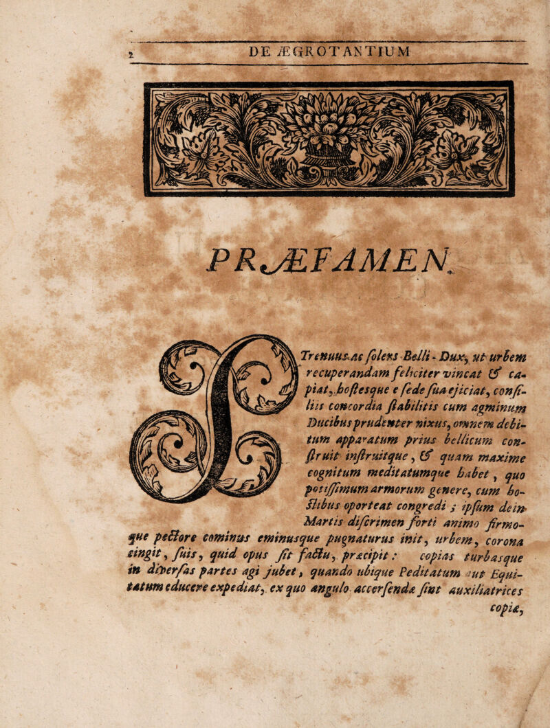 folers Belli * Dux, ut urbem recuperandam feliciter vincat (f ca- piatj boflesque e fede fua ejiciat, confi¬ liis concordia ftahilitis cum agminum Ducibus prudenter nixus, omnem debi¬ tum apparatum prius bellicum con- ftruit inftruitque, Cf quam maxime cognitum meditatumque habet, quo pott/fimum armorum genere, cum ho- Bibus oporteat congredi / ipfkm dem Martis diferimen forti animo firmo- que peBore cominus eminusque pugnaturus init, urbem, corona cingit, finis, quid opus fit faStu, pracipit: copias turbas que in dber/as partes agi jubet ) quando ubique Peditatum mt Equi¬ tatum educere expediat, ex quo angulo accerfenda fint auxiliatrices copia. \ I