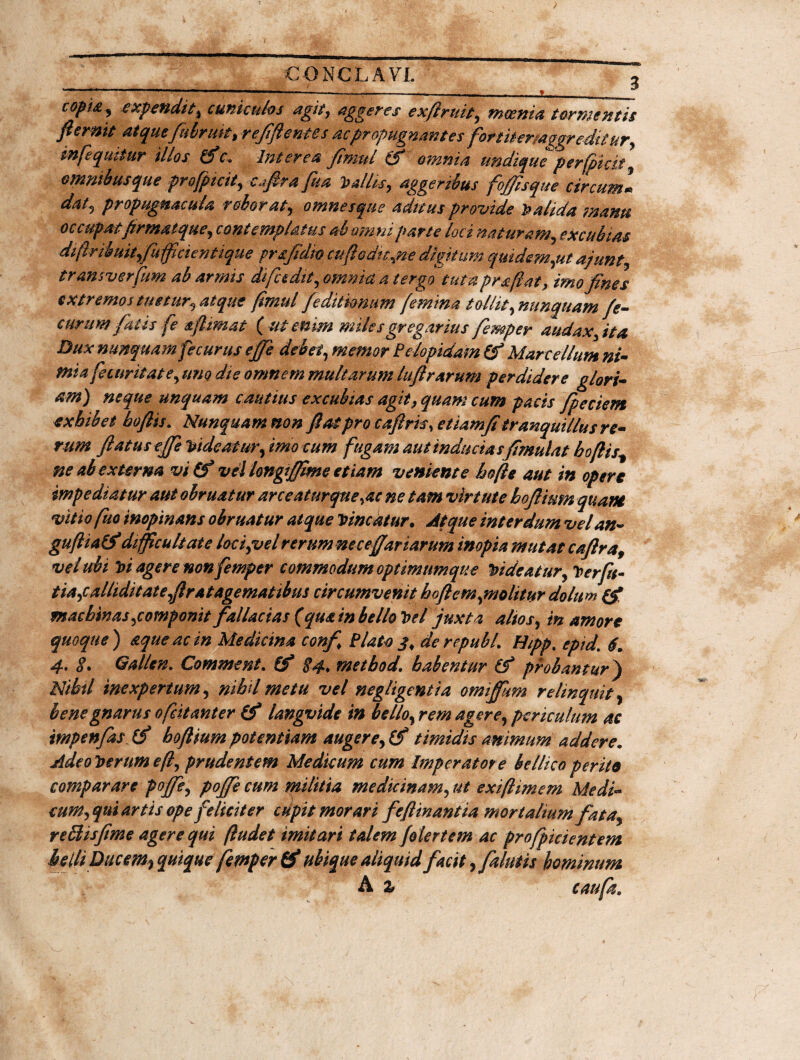r- j- ‘ -~T“—--—-- c0Pl£5 expendit^ cuniculos agit, aggeres exfiruit, meem a tormentis fi emit atqmfiiiruit) r efflent es ac propugnantes fortitermggr editur, mfequttur illos (fic. Interea fimul (fi omnia undique perfpicit \ ommbusque profpicit, c^ftrafua fallis, aggeribus foffisque circum1 dat? propugnacula roborat, omnes que aditus provide Calida manu occupat firmat que, contemplatus ab omni parte loci naturam, excubias diflrikuit,fuffici e nt i que prsfidm cufi editae digitum quidem,ut ajunt tnmsverfum ab armis difc edit, omnia a tergo tuta praftat, imo fines extremos tuetur, atque fimul [editionum [emina tollit, nunquam fe- curum fatis fe aflimat (ut enim miles gregarius femper audax,it a Dux nunquam fecurus efie debet, memor Pe/opidam (fi Marcellum ni- mia fecuritate, uno die omnem multarum lufirarum perdidere glori¬ am) neque unquam cautius excubias agit, quam cum pacis fpeciem exhibet boftis. Nunquam non fiat pro cafiris.etiamfi tranquillus re¬ rum flatus efie rideatur, imo cum fugam aut inductas fimulat boftisf ne ab externa vi (fi vel longifiime etiam veniente bofie aut in opere impediatur aut obruatur arceaturque,ac ne tam virtute boftimn quam vttiofuo inopinans obruatur atque Vincatur. Atque interdum velan- guftiatf difficultate lac i,vel rerum necefiar tarum inopia mutat cafira9 vel ubi Vi agere non femper commodum optimum que Videatur, Verfn- tia,calliditat e,fir at agematibus circumvenit bofi em,molitur dolum (fi machinas,componit fallacias (qua in bello Vel juxta altos, in amore quoque ) aque ac in Medicina conf. Plato j, derepubl. Hipp, epid\ 6. 4• $• Gallen. Comme nt. (fi $4. metbod. habentur (fi probanturj Nibtl inexpertum, nihil metu vel negligentia omifium relinquit, bene gnarus ofeitanter (fi langvide in bello, rem ager e, periculum ac impenfias. (f hoftium potentiam augere, (fi timidis animum addere. AdeoVertimefl, prudentem Medicum cum Imperatore bellico perito comparare poffe, poffe cum militia medicinam, ut exiflimem Medi- cum, qui artis ope feliciter cupit morari feflinantia mortaliumfata, reclisfime agere qui ftudet imitari talem folertem ac profpki entem belli Ducem? quique femper (fi ubique aliquid facit, [alutis hominum A % caufk.