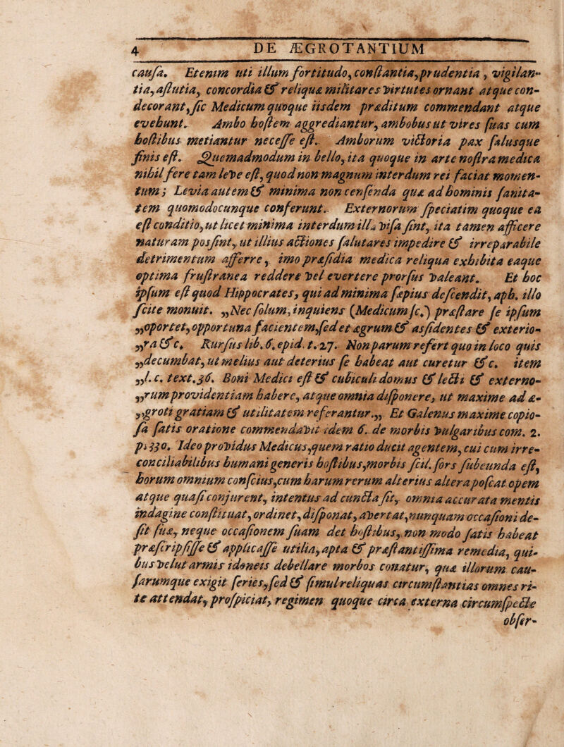 caufa. Etenim uti illum fortitudo, conflantia prudenti a ? vigilan« tia,afiutiay concordia reliqua militares virtutes ornant atque con¬ decorant yfic Medicum quoque iisdem praditum commendant atque evehunt. Ambo boftem aggrediantur, ambobus ut vires fuas cum hodibus metiantur neceffe e/L Amborum viBoria pax filusque finis eft. Quemadmodum in bellofta quoque in arte noflra medica nihilfere tam leVeefl, quod non magnum interdum rei faciat momen¬ tumj Levia aut em 15'minima none enfenda qua ad hominis fanita- tem quomodocunque conferunt... Externorum fpeciatim quoque ea eficmditfOyUt licet minima interdum ilL vifa finty ita tamen afficere naturam posfinty ut illius aciiones falutares impedire irreparabile detrimentum afferre, imo prafidia medica reliqua exhibita eaque optima fruftranea reddere Vel evertere prorfus Valeant. Et hoc ipfum efl quod Hippocrates, quiadminima fpius defendit, aph. illo /cite monuit. y,Nec folumfnquiens {Medicumfcl) pr&ftare [e ipfum oportet, opportunafacientem fed et agrum & as fidentes exterio* ypa Cf f* Rurfus hbt 6, epid t.zjNon parum referi quo in loco quis ,,de cumbat, ut melius aut deterius fe habeat aut curetur r. item „/. c. text.jti. Boni Medici efi '(? cubiculi domus lebh (f externo- „rumprovidentiam habere, atque omnia difponere, ut maxime ad a- jygrotigratiam (f utilitatem referantur,n Et Galenus maxime copio- fa fatis oratione commendavit idem 6\ de morbis Vulgaribus com. 2. pi 3$ o. Ideo providus Medicus,quem ratio ducit agentem, cui cum irre- conciliabHibus humani generis hoflibusymorbis fcil fors fubeunda efi, horum omnium confcius,cum harum rerum alterius alterapofeat opem atque qua fi'conjurent, intentus ad cunila Jity amni aac cur ata mentis indagine conftituat, ordinet, difponat, avertat,nunquam ouafioni de¬ fit fusy neque occafionem fuam det hofitbus, non modo fatis habeat praftripfijfe (f appltcaffe utiliay apta &praffantiffima remedia, qui¬ bus Velut armis idmeis debellare morbos conatur, qua illorum cau- farumque exigit feries ffiedCf fimulreliquas circumflantia* omnes ri¬ teat tendatfprofpiciat> regimen quoque circa externa circumfeBe