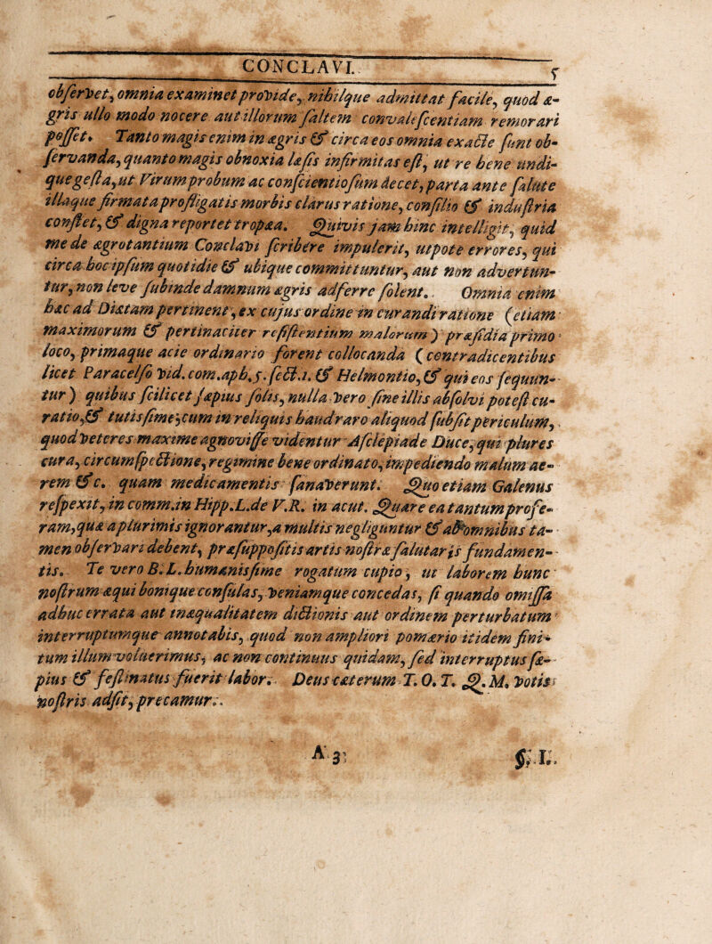 __ CONCLAVI. “ f cb/erVet, omnia examinet provide, nibilque admittat facile, quod a- £?is ullo modo nocere aut i!lorum Jalte?n conv&lefcentiam remorari pojfet ♦ Tant o magis enim in agris (f circa eos omnia ex aci e funt ob- fervanda, quanto magis obnoxia Ufis infirmitas efi, utre bene undi¬ que ge fi a,ut Virum probum ac conficient iofum decet, parta ante filate ilUique firmat a profligatis morbis clarus ratione, confilm (f indu fi r ia confiet, (f digna repor e et trop&a. Quivis jam hinc intelligfi quid mede agrotantium Conc/ah i ficrtbere impulerit, ut pote errores, qui circa boc ipfum quotidie ubique committuntur, aut non advertun¬ tur, non leve fubmde damnum agris adferre filent 9, Omnia enim hac ad Diatam pertinent ,excujus ordine in curandi ratione Retiam maximorum £f pertinaciter rcfifientium malornmj pr&fidiaprimo loco, primaque acie ordinario forent collocanda (contradic entibus licet Paracelfo Tpid.com.aph+$ fieBa.(SHelmontio,(S qui eos fequun- tur ) quibus ficilicet Japtus filis, nulla Dero fine illis abfolvi pote fi cu¬ ratio ,(f tutisfime^cum in reliquis haud raro aliquod fubfitpericulum, > quodveteresmaxtme agnoviffe videntur Afclepiade Duce,quiplures cura, circum fpcBione,regimine beneordinato,mpediendo malum ae¬ rem (f c. quam medicamentis fanaVerunt. £hto etiam Galenus refpexity in comm.inHipp.L.de V.R. in acut. J^uare ea tantumprofie- ram,qu& a plurimis ignorantur,a multis neghgimtur &alRomnibus ta- • men objerrari debent, prafuppofitisartismftrafalutaris fundamen¬ tis9 Te vero BlLihummisfime rogatum cupio, tu laborem hunc noftrum aqui bonique cGnfulasTy)eniaMque concedas, fi quando omififia adhuc errata aut inaqualitatem dtBionis aut ordinem perturbatum int er ruptumqueannotabis, quod non ampliori pomario itidem fini ¬ tum illum voluerimus, ac non continuus quidam, fed interruptus fia— pius (f fiefimatus fuerit labor* Deus cat erum T. 0• T. Q M* Votis* noflris adfit, pre tumore.