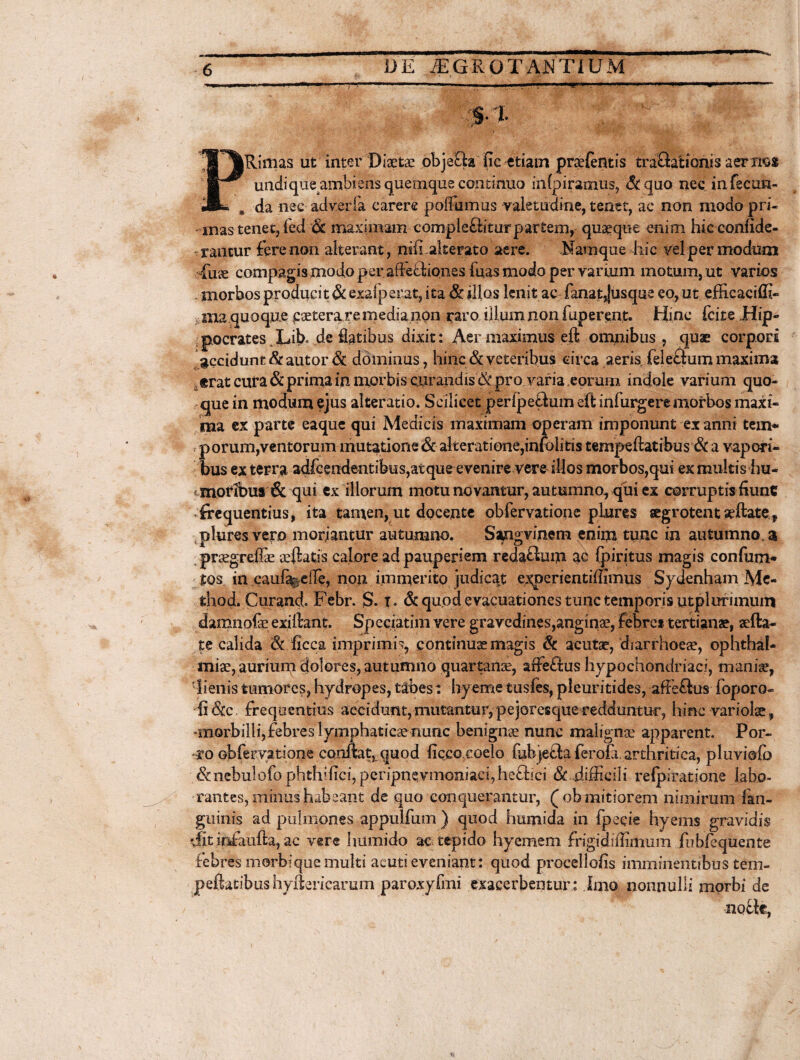 ■ - i ..i.l >-'<l '.I I »1^» HI ^ ■ 1 »»' TT%Rimas ut inter Diaetae objeQa fic etiam prsefentis traQationis aer nos wr* undique ambiens quemque continuo infpiramus, &qu0 nec in fecun- JL , da nec adverla carere polfumus valetudine, tenet, ac non modo pri¬ mas tenet, fed & maximam compleQiturpartem, quaeque enim hic confide- *rautur fere non alterant, ni(i alterato aere. Namque hic vel per modum fuse compagis modo peraAe£hones fuas modo per varium motum, ut varios morbos producit & exalperat, ita & illos lenitae fanat Jusque eo, ut efficaciffi- , ma quoque esetera re media non raro illum non fuperent. Hinc fcite Hip¬ pocrates Jdb« de flatibus dixit: Aer maximus eft omnibus , quae corpori gccidunt & autor & dominus, hinc & veteribus circa aeris feleftum maxima £ erat cura & prima in morbis curandis & pro varia eorum indole varium quo¬ que in modum ejus alteratio. Scilicet perlpeSum eft infurgere morbos maxi¬ ma ex parte eaque qui Medicis maximam operam imponunt ex anni ten> r porum,ventorum mutatione &akeratione,infolitis ternpeftatibus & a vapori¬ bus ex terra adfcendentibus,at que evenire vere silos morbos,qui ex multis hu- < motibus & qui ex illorum motu novantur, autumno, qui ex corruptis fiunt frequentius, ita tamen, ut docente obfervatione piures segrotentaeftate, pluresvero moriantur autumno. Sangvinem enim tunc in autumno, a prsegreffie afllatis calore ad pauperiem reda&um ac fpiritus magis confum* tos in cauf%eiTe, non immerito judicat experientiffimus Sydenham Me- fchod. Curand. Febr. S. t* & quod evacuationes tunc temporis utplurunum damnofe exiftant. Speciatim vere gravedines,anginae, febre t tertianae, aefta- te calida & ficca imprimis, continuae magis & acutae, diarrhoeae, Ophthal¬ miae, aurium dolores, autumno quartanae, affe£tus hypochondriaci, maniae, 'lienistumores, hydropes, tabes: hyemetusfes, pleuritides, affe£lus fopora- fi&c frequentius accidunt,mutantur,pejoresqueredduntur, hinc variolae, «morbilli, febres lymphaticae nunc benignae nunc malignae apparent. Por¬ ro otfervatione conftat, quod ficco coelo (ubjetta ferofa. arthritica, pluviofo &nebulofo phthiiiC!,perspnevmoniaci,hefl:!ci & difficili refpiratione labo¬ rantes, minus habeant de quo conquerantur, (ob mitiorem nimirum {an¬ guinis ad pulmones appulfum ) quod humida in fpecie hyems gravidis dit infaufta, ac ver® hiimido ac tepido hyemem frigidiflimum fubfequente febres morbi que multi acuti eveniant: quod procellofis imminentibus tem- peijatibus hyftericarum paroxyfmi exacerbentur.: Imo nonnulli morbi de notte,