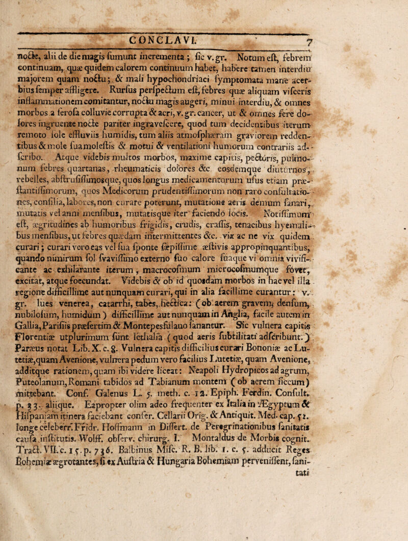 no£fe, alii de die magis fumunt incrementa; fie v. gr. Notum eft, febrem continuam, quae quidem calorem continuum habet, habere tamen in ter diu majorem quam no£iu;& mali hypochondriaci fymptomata mane acer¬ bius femper affligere. Rurfus perfpe&um efi,febres quae aliquam vifcens inflammationem comitantur, nociu magis augeri, minui interdiu, & omnes • morbos a ferofa colluvie corrupta & acri, v. gr. cancer, ut & omnes fere do¬ lores ingruente nofie pariter ingravefeere, quod tum decidentibus iterum remoto fole effluviis humidis, tum aliis 'atmolphaeram graviorem redden- t ibus & mole faamoleftis & motui & ventilationi humorum contrariis ad- - fer ibo. Atque videbis multos morbos, maxime capitis, peftoris, pulmo¬ num febres quartanas, rheumaticis dofbres dcc eosdemque diuturnos, rebelles, abftrufiffimosque, quos longus medicamentorum ufus etiam pne-> ftantilhmorum, quos Medicorum, prudentiffimormii non raro eonfukatro- ~ nes, conlilia, labores, non curare poterunt, mutatione aeris demum fanari, mutatis vel anni menfibus, mutatisque iter faciendo iocis. Notiffimumh efi, aegritudines ab humoribus frigidis, crudis, craffis, tenacibus hyemaii- - Bus menfibus, ut febres quadam intermittentes &c, vix ac ne vix quidem curari ; curari vero eas vel fixa Iponte faepiffime affiivis appropinquantibus, quando nimirum fol fvaviffimo externo fuo calore fiiaque vi omiiia vivifi-• cante ac exhilarante iterum, macrocofmum microcofmumque fovet, excitat, atque foecundat. Videbis & ob id quosdam morbos in hac vel illa regione difficillime aut nunquam curari, qui in alia facillime curantur: vr gr. liies venerea, catarrhi, tabes,ffle£iica; { ob:aerem gravem^ denfum, nubilolum, humidum ) difficillime aut nunquam in Ariglia, facile autem in Gallia, ParifiisprsefertimJt Montepesfiilano fanantur. Sic vulnera capitis Florentiae utplurimum funt Icti talia ( quod aeris fubtilitati adfdribiint.) Parseus notat Lib. X.c. g. Vulnera capitis difficilius cur ari Bononiae ac Lu¬ tetiae,quam Avenione, vulnera pedum vero facilius Lutetia?, quam Avenione, additque rationem, quam ibi videre liceat: Neapoli Hydropicos ad agrum, Puteolanum, Romani tabidos ad Tabianum montem ( ob acrem ficcum) mittebant. Conf. Galenus L. 5. meth. c. ia. Epiph: Ferdin. Confult. p. ^ g. aliique. Eapropter olim adeo frequenter ex Italia in fEgyptym St Hiipaniafh itinera faciebant confer. Cellarii Orig. & Antiquit. Med cap. y». longe celeberf. Ffidr. HofFmann in Differt, de Peregrinationibus fanitatis caufa inftitutis. WolfF. obferv. chirurg. I. Montaldus de Morbis cognit. Traft, VH.c. iy.p. 716. Balbiiius Mifc. R. B, lib: r. c. f. adducit Reges Bohemlae aegrotantes, fi exAuftria & Hungaria Bohemiam perveniffent,fam~