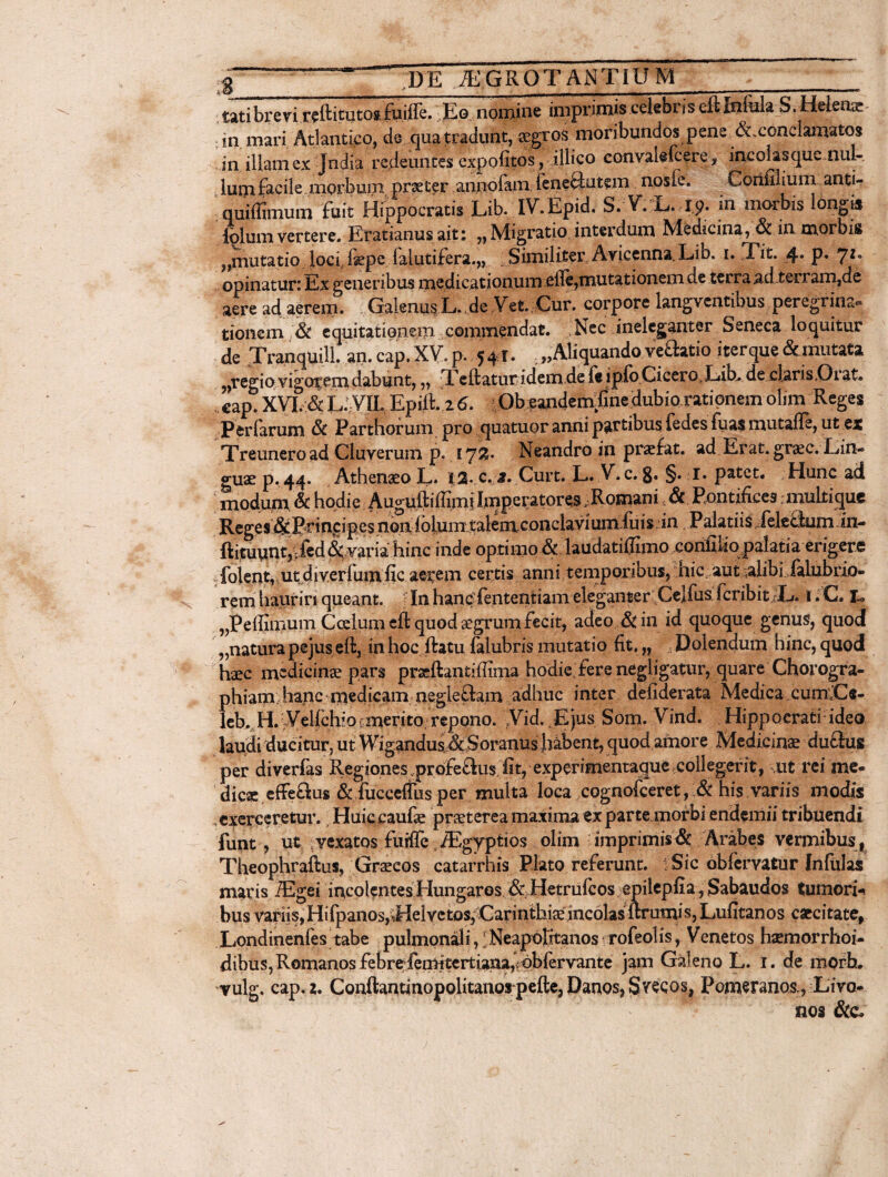 . ~~ dITIcgrqtantinm _ .tatibrevi.wftitutoafii.iffe. Eo nomine imprimis.ceiebriseltInfula S.Hdeii- in mari Atlantico, de qua tradunt, aegros moribundos pene ^.conclamatos in illam ex Jndia redeuntes expolitos, illico convalefcere, incolasque nul¬ lum facile morbum praeter annofam feneblutem nosfe. Coiifilium anti- quiffimum fuit Hippocratis Lib. IV.Epid. S. V. L. rp. in morbis longis iblum vertere. Eratianus ait; „ Migratio interdum Medicina, & in morbis ,,mutatio JociJkpe faiutifera.,, : Similiter Avicenna. Lib. i. Tit. 4* p« 7Z* opinatur: Ex generibus medicationum efle,mutationem de terra ad terram,de aere ad aerem. Galenus L. de Vet. Cur. corpore langventibus peregrina- tionem & equitationem commendat. Nec ineleganter Seneca loquitur de Tranquili. an. cap. XV. p. 541. ; „ Aliquando vehatio iter que & mutata ?)regio vigotem dabunt, „ Xcftatur idem.de fe lpfo Cicero. Eib. de claris,Oi at» . cap. XVI. & L:VIL Epift. 2 6. Ob eandemXne dubio rationem olim Reges Perfarum 8i Parthorum pro quatuor anni partibus fedes fua$ mutafle, ut ex Treunero ad Cluveruin p. 172?* Neandro in praefat. ad Erat, graec. Lin¬ guae p.44. Athenaeo L. c. a. Curt. L. V.c. 8» §. I. patet. Hunc ad modum & hodie Auguftiffimi Imperatores ^Romani, & Pontifices; multi que Reges &Brinpipes non lolumtalem.conclaviumJuis in Palatiis felehium in- ftituwntjifed &varia hinc inde opfimo.&:laud folent, ut diverfumfic aerem certis anni temporibus, hic aut aiibifalubrio- rem hauriri queant. In hanc fententiam eleganter Celfus fcribit L. 1. C. I > ,,Peffimutn Coelum eft quod aegrum fecit, adeo & in id quoque genus, quod „natura pejus eft, in hoc ftatu falubris mutatio fit. „ Dolendum hinc, quod haec medicinae pars praeftantiffima hodie fere negligatur, quare Chorogra¬ phiam hanc medicam neglefbm adhuc inter defiderata Medica xumCe- leb. H. Yellchioemerito repono. ,Vid. Ejus Som. Vind. Hippocrati ideo laudi ducitur, ut WigandusA Soranus habent, quod amore Medicinae dubius per diverfas Regiones profeblus fit, experimentaque .collegerit, ut rei me- dicae effeblus & fucceflus per multa loca cognofceret, & his variis modis exerceretur. Huic caufae prae t ere amaxima ex parte morbi endemii tribuendi funt, ut vexatos furfie iEgyptios olim imprimis & Arabes vermibus , Theophraftus, Graecos catarrhis Plato referunt. i Sic obfervatur Infulas maris iEgei incolentesHungaros & Hetrufcos epilepfia,Sabaudos tumori bus variis,Hi{panos^Helvctos,Carintbiaejnc6lasftrumis, Lufitanos caecitate, Londinenfes tabe pulmonali, i Neapolitanos rofeolis, Venetos hsemorrhoi- dibus, Romanos febre femitertiana^dbfervante jam Galeno L. 1. de mQrh. vulg. cap. 2. Conftantinopolitanorpefte,Daqos,Svecos, Pomeranos., Livo- nos &c»