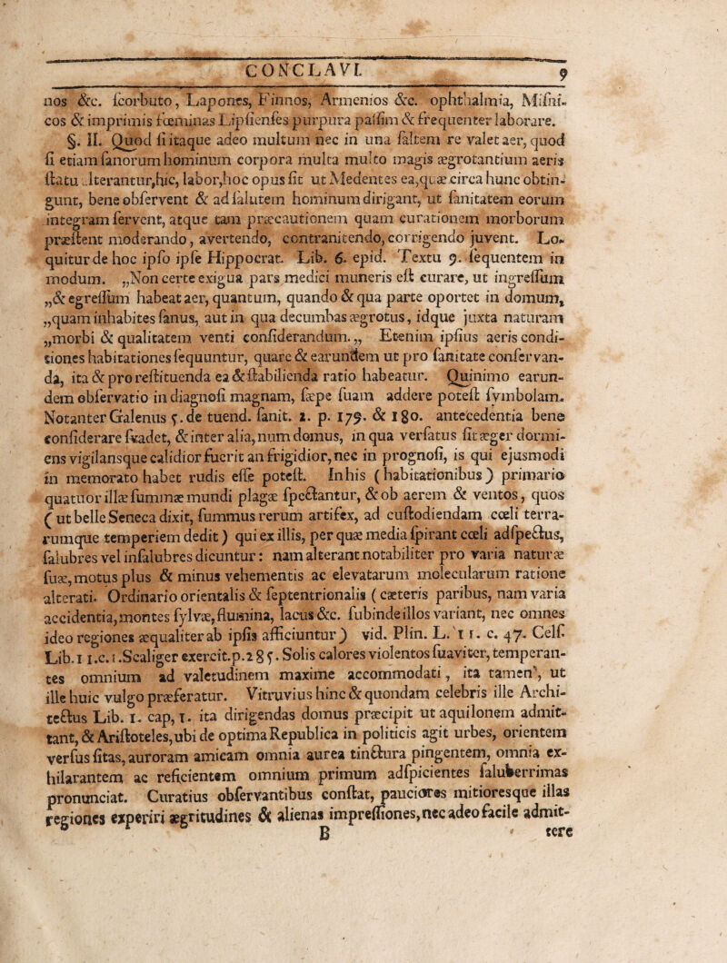 — III ■■■ — . ■ ■■■■».■■-.» i ■ ■' ■ ■■■» 11 ■■ wn—w—■ «r^.. ■ — *l' ' ■ «WW —— '*> nos &c. Icorbuto, Lapones, Finnos, Armenios &c. opnthalmia, Milhi- cos & imprimis fceminas Lipfienfes purpura paffim Sc frequenter laborare. §. II. Quod li itaque adeo multum nec in una faltem re valet aer, quod fi etiam fanorum hominum corpora multa multo magis aegrotantium aeris ftatu ..Iterantur,hic, labor,hoc opus fit ut Medentes ea,quae circa hunc obtin¬ gunt, bene obfervent & a&falutem hominum dirigant, ut (anitatem eorum integram fervent, atque tam praecautionem quam curationem morborum praeftent moderando, avertendo, contr ani tendo, corrigendo juvent. Lo* quitdr de hoc ipfo iple Hippocrat. Lib. 6. epid. Textu 9. fequentem in rnodum. „Non certe exigua pars medici muneris eft curare, ut ingreflum „&egreflhm habeat aer, quantum, quando & qua parte oportet in domum* ,,quam inhabites fanus, aut in qua decumbas segrotus, idque juxta naturam „morbi & qualitatem venti confiderandum. „ Etenim ipfius aeris condi- sioneshabitationesfequuntur, quare &earunttem ut pro fanitate confervan- da, ita & pro reffituenda ea &ftabilienda ratio habeatur. Quinimo earun- dem obfervatio in diagnofi magnam, fsepe fuam addere poteft fymbolam* NotanterGalenus f,de tuend. fanit. 2. p. 179. & 180. antecedentia bene confiderare fodet, & inter alia, num domus, in qua verfatus fit aeger dormi¬ ens vigilansque calidior fuerit an frigidior, nec in prognofi, is qui ejusmodi in memorato habet rudis effe poteft. In his (habitationibus ) primario quatitor illae fummse mundi plagae fpeftantur, &ob aerem & ventos, quos ( ut belle Seneca dixit, fummus rerum artifex, ad cuftodiendam cceli terra¬ rum que temperiem dedit) qui ex illis, per qua? media ipirant cceli adfpe&us, falubres vel infalubres dicuntur: nam alterant.notabiliter pro varia naturae fuse, motus plus & minus vehementis ac elevatarum molecularem ratione ait erat i» Ordinario orientalis & feptentrionalis (caeteris paribus, nam varia accidentia, montes fylvae, flumina, lacus &c. fubinde illos variant, nec omnes ideo regiones tequaliterab ipfis afficiuntur) vid. Plin. L. t r. c. 47. CelC Lib,ii.c.i .Sealiger exercit.p.2 8 J. Solis calores violentos fuaviter, temperan¬ tes omnium ad valetudinem maxime accommodati, ita tamen'*, ut ille huic vulgo praeferatur. Vitruvius hinc & quondam celebris ille Archi- teftus Lib. 1. cap, t. ita dirigendas domus praecipit ut aquilonem admit¬ tant, & Ariftoteles,ubi de optimaRepublica in politicis agit urbes, orientem verfus fitas, auroram amicam omnia aurea tinSura pingentem, omnia ex¬ hilarantem ac reficientem omnium primum adfpicientes ialuberrimas pronunciat. Curatius obfervantibus confiat, pauciores mitioresque illas region.es experiri aegritudines & alienas impreffiones, nec adeo facile admit» H tere
