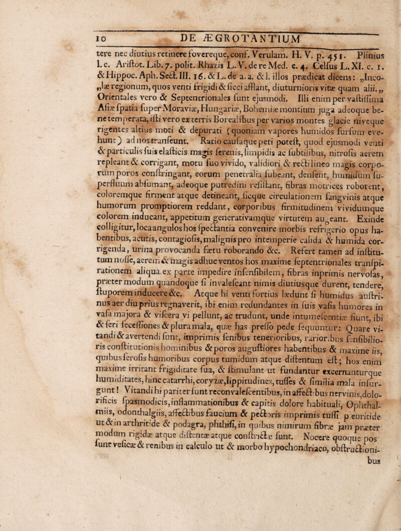 tere nec diutius retinere fovereque,. conf, Verulam. H. V. p. 45 j. Plinius l.c. Ariftot. Lib.7. polit. Rhazis L. V. de re Med. c. 4. Celfus L. XI. c. r. &Hippoc. Aph.SechIII. 16. &L.de a,a. &1. illos prsedicat dicens: „Inca- f,lae regionum, quos venti frigidi & ficci afflant, diuturnioris vitae quam alii.„ Orientales vero & Septentrionales funt ejusmodi. Illi enim per vafliffima Afiae fpatia fuper Moraviae, Himgarise, Bohemiae montium juga adeoque be- ne temperata, iffci vero ex terris Borealibus per varios montes glacie niveque rigentes altius moti & depurati (quoniam vapores humidos furfum eve¬ hunt) ad nos tranfeunt. Ratio caufaque peti poteft, quod ejusmodi venti Scparticulis fuis elafticis magis ferenis, limpidis ac fubtiiibus, nitrofis aerem repleant & corrigant, motu fuo vivido, validiori & recli lineo magis corpo¬ rum poros eonflringant, eorum penetralia fubeant, denfent, humidum fu- perfluum abfumant, adeoque putredini rejfiftant, fibras motrices roborent, coloremque firment atque detineant, licque circulationem fangvinis atque humorum promptiorem reddant, corporibus firmitudinem vividumque colorem inducant, appetitum generativamque virtutem auoeant. Exinde colligitur,locaanguloshos ipe£l:antia convenire morbis refrigerio opus ha¬ bentibus, acutis, contagiofis, malignis pro intemperie calida & humida cor¬ rigenda, urina provocanda faetu roborando &c. Refert tamen ad inftitu- tum nolle, aerem & magis adhuc ventos hos maxime feptentrionales tranfpi- rationem aliqua ex parte impedire infenfibilem, fibras inprimis nervofas, praeter modum quandoque fi invalefcant nimis diutiusque durent, tendere fluporem inducere &c. Atque hi venti fortius laedunt fi humidus auftri- nus aer diu prius regnaverit, ibi enim redundantes in fuis vafis humores in vafa majora & vifcera vi pellunt, ac trudunt, unde intumelcentiae fiunt, ibi &feri fecefflones& plura mala, quae has preflo pede fequunfur: Quare vi¬ tandi & avertendi funt, imprimis lenibus tenerioribus, rarior.bus flnfibilio- risconftitutionis hominibus Sc poros auguftiores habentibus & maxime iis quibus feralis humoribus corpus tumidum atque diftentum eft; hos enim maxime irritant frigiditate fua, & flimulant ut fundantur excernanturque humiditates, hinccatarrhi, coryxae,lippitudines, tufles & fimilia mala infur- gunt! Vitandi hi pariter funt recon valefcentibus, in affe£f bus nervinis,dolo- rifieis fpasmodicis,inflammationibus & capitis dolore habituali, Ophthal- mus, odonthalgiis, affcffibus faucium & pedaris imprimis tuffl p euritide utarthritide & podagra, phdiifi,in quibus nimirum fibra? jam pneter modum rigida atque diftentae atque conffcri&e funt. Nocere quoque pos iunt veficae & renibus in calculo ut morbo hypochondriaco, obf^rufiioni-