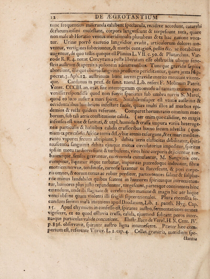 tunc frequentius iniieranda exhibent fpectacula, recidivae accedunt, catarrhi &rheumatifmi moleftant, corpora langvefcunt & torpe Icunt tota, quare non male ab Horatio ventus meridionalis plumbeus &ex hac ratione voca¬ tur. Urinae porro exeretio langvidior evadit, articulorum dolores mo¬ ventur, vertigines luboriuntur, & morbi contagioli,peftis &c. ac notabiliter augentur, de quo teftis quoque eftPIinius L. VII, c. 5o. & Plutarchus. Var¬ ro de R. R. 4. notat Corcyram aperie liberatam efle obriruBis ubique fene- ftris aurirum & apertis aquilonem admittentibus. Tuncque gravidae &pius abortiunt, ili se que oborto fangvinis profluvio periclitantur, quare juxta Hip- pocrat.3. Aph.12. auftrimjm hunc aeremgravid*merito metuant vitent- que. Cardanus in prsef. de fanit. tuend. Lib. refert F. Molinum Patrit. Venet. CCCUI. an. stat, fuae interrogatum quomodo ad tantam statera per- Veniffet refpondifie quod non fuerit Ijpciatus fub umbra turris S. Marci, quod eo loco auri er a mari Ipiret. Notabile infuper eri ventis auririnis Sc occidentalibus lumbricos infeftare facile, quare multi illos ad morbos epi- demios & reae quidem referunt. Comparet horum ratio omnium mor¬ borum, fub tali aeris conftitutione calida. ( aer enim quo calidior, eo magis infenfus eft vita?<5f fanitati,<5r utpl, humida&crafla impura variis hetero^e- neis particulis & halitibus calidis craffioribus humo fecum adveais (quo¬ niam ex praecalidi s Africae terris &Lybiae arenis exfurgunt,& ex mari mediter¬ raneo vapores fecum abripiunt.) debita aeris elafticitas debilitatur, Ipiri- tuafcentia fanguinis debita ejusque motus circulatorius impeditur, foiritus ipfi in motu tardiores fiunt & turbulenti, vires hinc corporis dejiciuntur tur- banturque, fenfus gravantur, excernenda cumulantur, M. Ssmgrihis cor¬ rumpitur, liquatur atque turbatur, impuritas putredoque inducitur, fibra motrices nerveae, tendinofae, carnofe laxantur ut flaccefcant, & pori corpo¬ ris omnes, & eorum tonus ac robur perditur, partes tenues Binx & fulphu- rese minus laudabiles quibus fcatent in humores fpiritusque intromittun¬ tur, hu mores plus jurio expanduntur , turgefcunt, partes que continentes hinc extendunt, unde ibi riagnant & cerebro ideo maxime & magis hic aer hique venti obfunt quam violenti illi frigidi feptentrionales. Plura ifecenfitaV* eundum feriem mala inveniens apud Deodatum, Lib. r. panth. Hy°. Gap. iy. Apud chymicos in conidTo eft,Ipirante auftro,fermentationes omnes vige Ice re, ex eo quod effluvia erafia, calida, ejusmodi fuhemt poros inter- tiasque particulas valide concutiunt. Uluftr.Baco de Verul. H. N. Cent. IV p.83d. obfervavit, fpirante auriro ligna intumefeere. Pr^ter hxc com¬ pertum eri, referente Vitruy. L. 1. cap. 4. Cellas, granaria, meridiem fpe- ffantia
