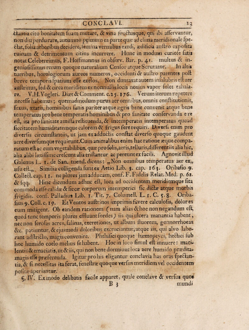 flantia cito bonitatem Tuam mutare. St vina fruflusque, qui ibi affervantur, non diu perdurare, autumno primum ea parte qus ad clima meridionale fpe- flat, folia arboribus decidere, Iemina vennibus exedi, sedificia auftro expolita ruinam & detrimentum citius» incurrere. Hunc in modum curiofe fatis notat Celeberrimus, F. Hoffmannus inobftrv. Bar. p. 41. multus & in- geniofiftimus rerum quoque naturalium Genfor-atque Scrutator. In altis turribus, horologiorum aureos numeros, occidenti<& auftro patentes poft breve temporis Ipatium effe exefos, Non duntaxat autem infalubris eft aer auftrinus, (ed & circa meridiem ex nonnullis locis noxius vapor foiet exhala» re. V.H. Vogleri. Diaet & Comment. 0.25,176. Verum iterum repetere necefle habemus; quemadmodum purus aer omnibus, omnis conftitutionis, fexus, aetatis, hominibus fanis pariter atque aegris bene convenit atque bea® temperatus pro bene temperatis hominibus & pro lanitate confervanda e re eft, ita pro lanitate amiflarefti tuenda, & intemperatis intemperatus quoad ficcitatem humiditatemque calorem & frigus fere requiri , Diverft enim pro diverfts circumflamus, ut jam exadduflis conftat diverfo quoque gaudent aere di verfumque requirunt.Cum animalibus enim hac ratione aeque compa¬ ratum eft ac cum vegetabilibus, quae pro folis,aeris,telluris,differentiis alia hic, alia alibi ktiffime crefcunt alia triftantur ac pereunt ex facili. Agnovit illud Galenus L. 1, de San. tuend. dicens: „ Non omnibus temperatus aer ex„ ufueft.,, Similia colligenda funt ex Aetio Lib. 3. cap. 16}. Oribafio 9. Collefl.cap. r 1. ne plures jam adducam, conf.F. Fidelis Relat.Med. p. 62« & lqq. Hinc dicendum adhuc eft, loca ad occidentem meridiemque lita commoda effe calidae & ftccae corporum intemperiei fic difla? atque morbis frigidis, conf. Palladius Lib. 1. Tit. 7. ColumeU. L. I. C. J. 8- Oriba- fius 9. Coli. c. 19. Et Ventos auftrinos imprimis favere calculofis, dolores eum mitigent. Ob eandem rationem (nam alias & hoc non negandum eft, quod tunc temporis plures effluant fordes ) iis qui ulcera manantia habent, nec non ferofas acres, falinas, excretiones, ut album fluorem, gennorrhoeas &c. patiuntur, & ejusmodi doloribus excruciantur,atque iis, qui alvo labo¬ rant adftriflo, magis convenire. Phthifici quoque htemoptyd, heflici fub hoc humido coelo melius fe habent. Hoc in loco fimul eft innuere: maci¬ lentis & emaciatis, ut&iis, qui non bene dormiunt loca aere humido praedita- mads effe praeferenda. Igitur pro his eligantur conclavia has oras fpeflan- tia, & fi neceflitas ita ferat, feneftrae quoque verbis meridiem vel occidentem pofitae aperiantur. g. IV. Ex modo delibatis facile apparet, quale conclave & verfui quo* B | mundi