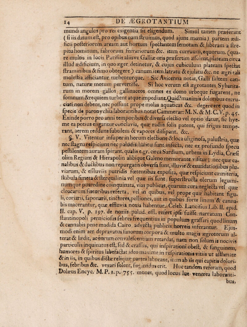 mundi angulos pro rei exigentia fit eligendum. , Simul tamen praeferant ( fi iis datum eft, pro opibus nam Aruimus, quod ajunt mcenia) partem aedi¬ ficii pofteriorem,aream aut hortum fpedantemfemotam & liberam a ftre- pitu hominum, fabrorum ferrariorum &c. item curruum, equorum, (qua¬ re multis in locis, Parifiis aliisve Galliae orispraefertim aflbient,plateam circa illud aedificium, in quo aeger ; detinetur, & cujus cubiculum plateam ipetlat ftraminibus & fimo obtegere ) canum item latratu & ejulatu &c. ne aegri tali moleftia.afficiantur turbenturque. Sic Avicenna notat, Galli faltem can¬ tum, naturae motum pervertiffe. Si hoc verum eft aegrotantes Sybarita- rum in morem gallos ■ gallinaceos omnes ex domo urbeque fugarent, ne fomnurn &requiem turbent atque impediant.Quid?maximi* doloribus excru- * eiatfnon debent, necpoffunt prope molas aquaticas &c. degereere quodin fpecie de paronychia laborantibus notat Cammerar: M. N. & M. C. V. p. 45-. Exinde porro pro anni temporibus & diverfa elefiio vel optio datur, fic hye- me ea potius eligantur conclavia, quae radiis folis patent, qui frigus tempe¬ rant, aerem reddunt fubtilem & vapores diffipant. &c. * §. V. Vitentur infuper in horum ele£lione&loca uliginofa,paluftria, qu® necftagnarefpiciuntriecpaliidisdialkii funt;infe£ia, nec ex profundo /pecu peftilentem auram fpirant, qualis e.gr. circa Sardium, urbem iri Lydia, Crsffi olim Regiam & Hierapolin alibique Galeno memorante vifitur; nec qus ca¬ nalibus &dudibus non repurgatis obverfafunt, illuvie & exundationibus plu- - viarum, & effluviis putridis foetentibus expolita, qu* refpiciunt camiteria ftabula fimeta &fterquilinia vel qus iisfunt, fuperllrufla olerum legumi¬ numque putredine coinquinata, vias publicas, quarum cura negiefla vel qu J cloacarum fotoribus referta, vel in quibus, vel prope qu® habitant figu- li, coriarii, faponarii, tinflores,pelliones, aut in quibus forte linum & canna¬ bis macerantur, quae,effluvia noxia habentur., Celeb. LancifiusLib.II. epid II. cap. V. p. i97. de noxiistpalud.,effl. refert ipliffuifle narratum' cfon- ltantinopoli perniciofas febres frequentius in populum graffari quodlinum & cannabis pene madida Cairo adve&a publicis, horreis inferantur. Eius- modi enim aer depravatus ..limorum corpora & multo magis «grotorum al¬ terat & laedit, aceorum convalelcentiam retardat, nam non folum is nocivis particulis inquinatus eft, fed & craffiis, qui infpirationi obeli, & fanguinem humores & fpiritus. labefaciat ideo maxime in refpirationi* vitiis ut afthmate & in iis, in quibus diflae reliquae partes laborant, item ab iis qui capitis dolori¬ bus, febnbus &c vexari folent, fugiendus erit. Huc tandem referam, quod DolaeusEncyc. M. P. r.p. 7f monet, quod locus lue venerea laboranti¬