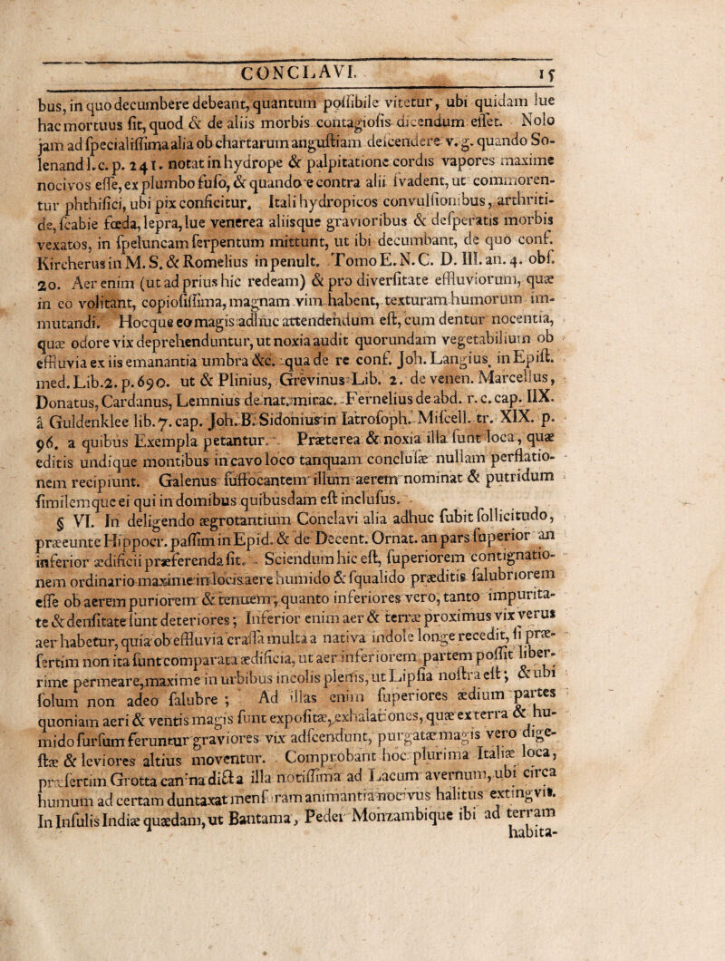bus, in quo decumbere debeant, quantum ppfilbile vitetur, ubi quidam lue hac mortuus fit, quod & de aliis morbis contagiofis dicendum eifflet. Nolo jam ad fpecialiffima alia ob chartarum anguftiam deicendere v.g. quando So- lenandLc.p. 24 u notat in hydrope & palpitatione cordis vapores maxime nocivos effle, ex plumbo fulo, & quando e contra alii i vadent, ut commoren¬ tur phthifici, ubi pix conficitur, Itali hydropicos convulfiombus, arthriti¬ de, fcabie foda, lepra,lue venerea aliisque gravioribus & defperatis morbis vexatos, in fpeluncamferpenturn mittunt, ut ibi decumbant, de quo conf. KireherusinM.S.&Romelius inpenult. TomoE.N.C. D. III.an.4. obf. 2o. Aer enim (ut ad prius hic redeam) & pro diverfitate effluviorum, quae in eo volitant, copiofifflma, magnam vira habent,, texturam humorum im¬ mutandi. Hocque eo magis adhuc attendendum eft, cum dent ur nocentia, quae odore vix deprehenduntur, ut noxia audit quorundam vegetabil ium ob effluvia ex iis emanantia umbra &c. qua de re conf. joh. Langius# in Epift. med.Lib.2.p.690. ut & Plinius, Grevinus Lib. 2. de venen. Marcellus, Donatus, Cardanus, Lemnius demat^mirac. Fernelius de abd. r. c. cap. HX. a Gulderiklee lib.y.cap.joh.BlSidoniusin latroioph. MifcelL tr. XIX. p. 96. a quibus Exempla petantur» Praeterea & noxia illa funt loca , quae editis undique montibus in cavo loco tanquain conclufe nullam perflatio- nem recipiunt. Galenus lufflocantein illuni aerem nominat & putridum fimilemqueei qui in domibus quibusdam eft inclufus. « § VI. In deligendo aegrotantium Conclavi alia adhuc fubitfollicitudo, praeeunte Hippocr.pafflminEpid. & de Decent. Ornat, an pars luperior an inferior aedificii praeferenda fit. . Sciendum hic eft, iuperiorem contignatio¬ nem ordinario maximeinlbckaere humido 6r fqualido praeditis falubriorem effle ob aerem puriorem & tenuem ; quanto inferiores vero, tanto impurita- te & denfitate f unt deteriores; Inferior enim aer & terrae proximus vix verus aer habetur, quiaob effluvia cr affla multa a nativa indole longe recedit, fi pree- fertim non ita funt comparata aedificia, ut aer inferiorem partempoftit i er- nmc permeare,maxime in urbibus incolis plenis, ut Ijipfia nofti a elt •, T u !1 folum non adeo falubre ; Ad -Has enirn fiiperiows aedium'partes quoniam aeri & ventis magis lunt expolitae,exi lalahoncs, quae extena u mido furfum feruntur graviores vix adfcendunt, purgatatmagis vei o i^e fts & leviores altius moventur. Comprobant hoc plurima Italis loca, prs fercim Grotta cannadifta illa notiffima ad Lacum avernum,ub, errea humum ad certam duntaxat menf ram animantia nodvus halitus extingvif. In InfulisIndiae quaedam,ut Bantama, Peder Montambique ib. ad terram
