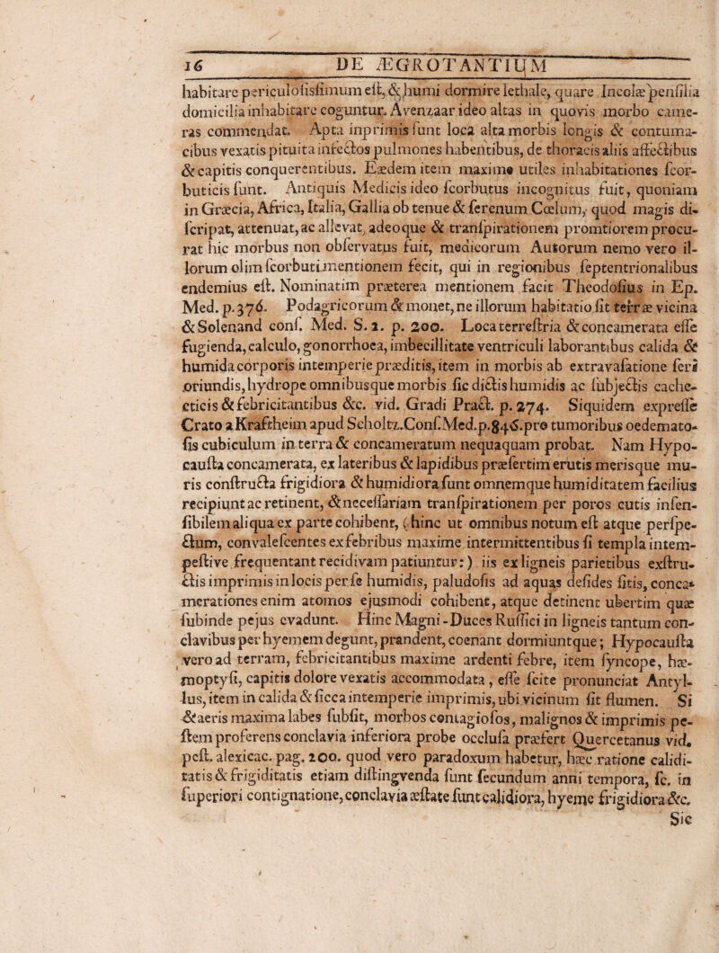 _ ■ II II IU I I _ .. | | habitare periculoiisfimum eii, & humi dormire lethale, quare Incolae penfilia domiciliainhabitarecoguntur. Avenzaar ideo altas in quovis morbo came¬ ras commendat. Apta inprimisfunt loca alta morbis longis & contuma¬ cibus vexatis pituita infeftos pulmones habentibus, de thoracis abis affecfibus & capitis conquerentibus. Eaedem item maxime utiles inhabitationes fcor- buticis funt. Antiquis Medicis ideo fcorbutus incognitus fuit, quoniam in Graecia, Africa, Italia, Gallia pb tenue & ferenum Coelum,- quod magis di- fcripat, attenuat, ac allevat, adeoque & tranlpirationem promtiorem procu¬ rat hic morbus non oblervatus fuit, medicorum Autorum nemo vero il¬ lorum olimfcorbutimentionem fecit, qui in regionibus feptentrionalibus cndemius elt. Nominarim praeterea mentionem facit Theodofius in Ep* Med. p. 37d. Podagricorum &' monet, ne illorum habitatio fit terrae vicina &Solenand coni. Med. S. z. p. 2oo. Locaterreftria &concamerata efie fugienda, calculo, gonorrhoea, imbecillitate ventriculi laborantibus calida & humida corporis intemperie praeditis, item in morbis ab extravafatione feri joriundis, hydrope omnibusque morbis fic diffis humidis ac fubjeftis cache¬ cticis & febricitantibus &c. vid. Gradi PrafL p. 274. Siquidem .exprefle Crato aKraftheim apud Scholtz.ConfiMed.p.84^.pr@ tumoribus oedemato- fis cubiculum in terra & concameratum nequaquam probat. Nam Hypo- caufla concamerata, ex lateribus & lapidibus praefertim erutis merisque mu¬ ris conftru£!a frigidiora &humidiorafunt omnemquehumiditatemfacilius recipiunt ac retinent, &neceflariam tranlpirationem per poros cutis infen- fibilemaliquaex parte cohibent, (hinc ut omnibus notum efl atque perlpe- £tum, convalefcentesexfebribus maxime intermittentibus fi templaintem- peftive.frequentantrecidivam patiuntur:) iis ex ligneis parietibus exftru- ffis imprimis in locis per fe humidis, paludofis ad aquas defides fitis,conca* merationesenim atomos ejusmodi cohibent, atque detinent ubertim quse fubinde pe jus evadunt. Hinc Magni - Duces Ruffici in ligneis tajitum con¬ clavibus per hyemem degunt, prandent, coenant dormiuntque; Hypocaufia vero ad terram, febricitantibus maxime ardenti febre, item fyncope, hte- moptyfi, capitis dolore vexatis accommodata, efie fcite pronunciat Antyl- lus, item in calida & ficca intemperie imprimis, ubi vicinum fit flumen. Si & aeris maxima labes fubfit, morbos contagiofos, malignos & imprimis pe- ftem proferens conclavia inferiora probe occlufa praefert Quercetanus vid. peft. alexicac. pag. zoo. quod vero paradoxum habetur, haec ratione calidi- tatis & frigiditatis etiam diftingvenda funt fecundum anni tempora, fc. in fuperiori contignatione, conclavia rflateiiint calidiora, hyeme frigidiora&c Sic