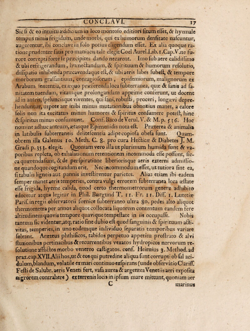 Sic fi St eo intuitu sedificmm in locomontoio editiori fitum eflet, & hyemale tempus nimis frigidum, unde morbi, qui ex humorum denfitate nafcuntur, augerentur, ibi conclave in folo potius eligendum eflet. Ex alia quoque ra¬ tione prudenter fatis pro maniacis tale elegit Coei AureLLib. i .Cap.V.ne fu¬ rore correpti forte le praecipites dando necarent. Imo fub aere calidiffimo & ubi refrigerandum, hume&andum, St fpirituum St humorum refolutio, diflipatio inhibendaprtecavendaque efl,& ubi aeris labes fubeft, St tempore morborum graflantium, contagiolorum , epidemiorum, malignorum ex Arabum lententia, ex aequo praeferenda loca lubterranea, quae St lanis ad fa- nitatem tuendam, vitamque prolongandam apprime conferunt, ut docent id in antris,fpeluncisque viventes, qui fani,robulli, proceri, longaevi depre¬ henduntur, utpote aer inibi minus mutationibus obnoxius manet, a calore folis non ita excitatus minus humores St fpiritus confumere poteft, hinc St fpiritus minus confumunt. Conf Baco de Verui. V. & M. p. f ] 6. Hoc nomine adhuc antrum, setasque Epimenidis nota eft. Praeterea St animalia in latibulis fubterraneis delitelcentia adipe copiofa obela funt. Quam- obrem illa Galenus io. Meth. C. 8* pro cura Hefticae St Diabetes j. M» Gradi p, 55 elegit. Quoniam vero illa ut plurimum humida funt St va¬ poribus repleta, ob exhalationum retentionem incommoda efle poflunt, fic- ca quaerenda funt, &de perlpiratione liberiorisque aeris externi admiflio- ne quandoque cogitandum erit. Nec incommodum eflet, ut tutiora fint ea, fi tabulis ligneis aut pannis inveftirentur parietes. Alias etiam ibi eadem femper manet aeris temperies, contra vulgi errorem fubterranea loca aeftate efle frigida, hyeme calida, quod certo thermometrorum genere adhibito edocetur atque legitur in Phil. Burgund T. 1 r. Fr. 1 r. Dilfi f. Lutetiae Parif. in regii obfervatorii fornice fubterraneo ultra 8°* pedes alto aliquot thermometraper annos aliquot collocata liquorem contentum eandem fere altitudinemquovistempore quaviquetempeftate in iis occupafle. Nobis tantum fic videntur,atq; ratio fine dubio efi quod fanguinis & fpirituum afli- vitas, temperies,in unoeodemque individuo feparatis temporibus variare foleant. Aracteus phthificos, tabidos perpetuo appetitu proftrato & alvi fluxionibus pertinacibus & recurrentibus vexatos hydropicos nervorum re- folutioneaffli&osmorbo venereo caftigatos. conf. Heirnms 3.Method.ad prax.cap.XVII.Alii hos,ut & eos qui putredine aliqua funt corrupti ob fal aci¬ dulum,blandum, volatile ex mari continuo exfpirans (unde obfervatioClariflT. Fefti de Saiubr. aeris Veneti fert, vafa aurea St argentea Venetiis aeri expofita nigrorem contrahere ) ex terrenis locis in ipfum mare mittunt, quoniam aer C marinus